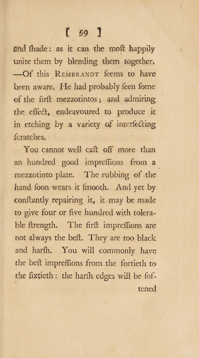&nd ffiade: as it can the moil happily unite them by blending them together* —Of this Rembrandt feems to have t been aware. He had probably feen fome of the firfl mezzo tin tos; and admiring the effedt, endeavoured to produce it in etching by a variety of interfering fcratches. You cannot well call off more than an hundred good impreffions from a mezzotinto plate. The rubbing of-the hand foon wears it fmooth. And yet by conilantly repairing it, it may be made to give four or five hundred with tolera¬ ble ftrength. The firil impreffions are not always the befl. They are too black and harffi. You will commonly have the befl impreffions from the fortieth to the fixtieth: the harffi edges will be fof- tened