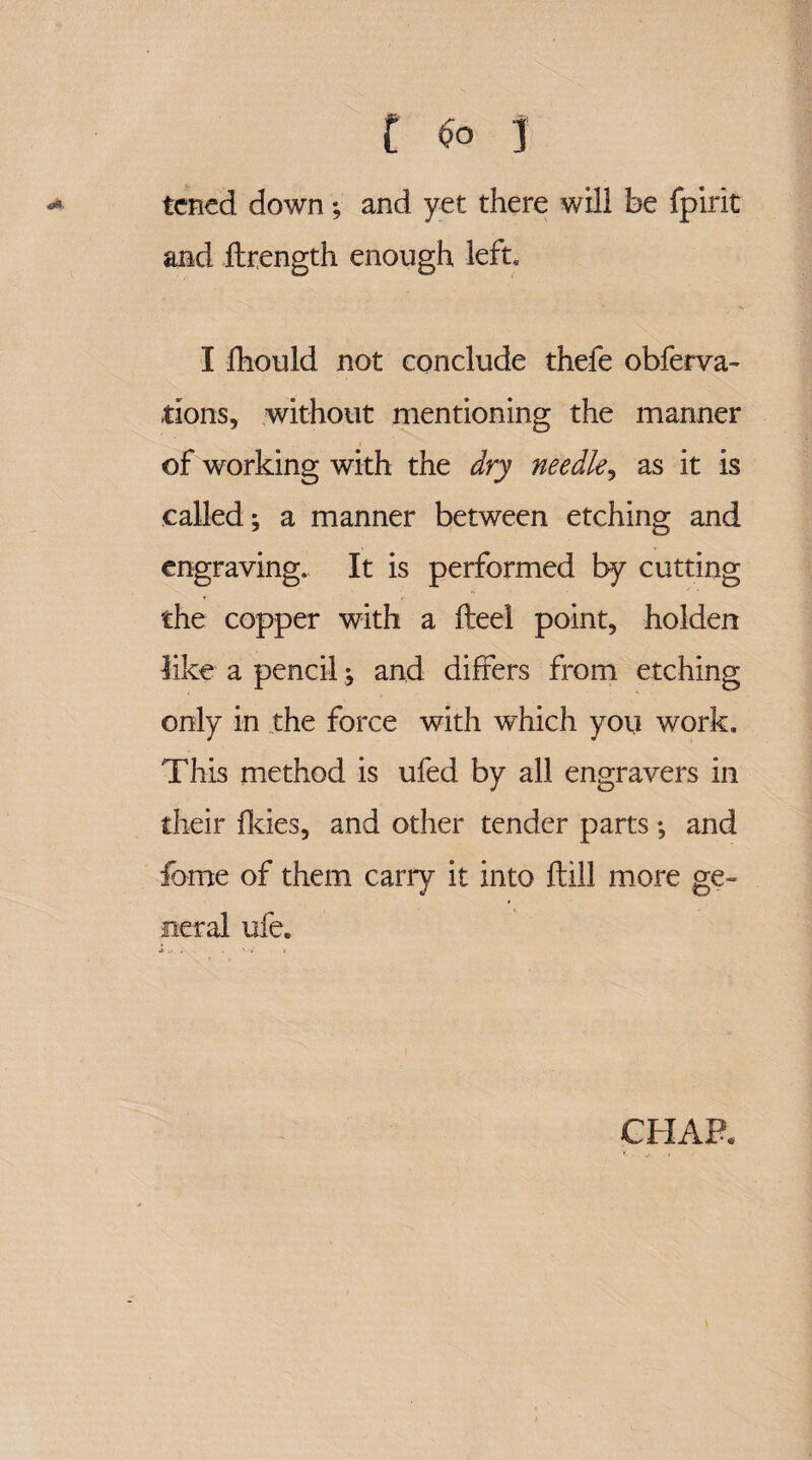 C $0 j tcned down; and yet there will be fpirit and flrength enough left. I fhould not conclude thefe obferva- tions, without mentioning the manner of working with the dry needle, as it is called; a manner between etching and engraving. It is performed by cutting the copper with a fteel point, holden like a pencil; and differs from etching only in the force with wdiich you work. This method is ufed by all engravers in their fkies, and other tender parts; and foroe of them carry it into ftill more ge¬ neral ufe. CHAP.