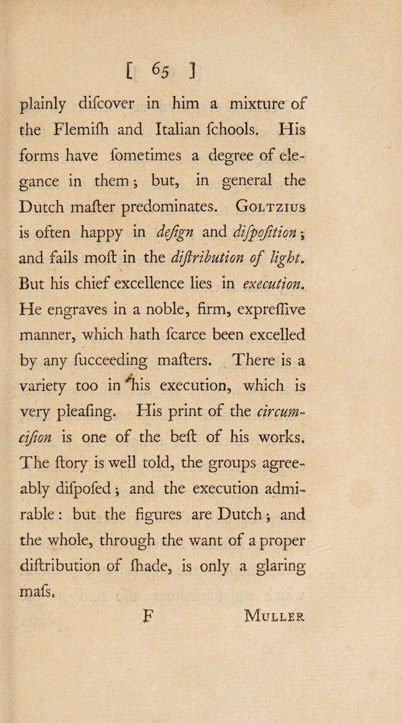 plainly difcover in him a mixture of the Flemifh and Italian fchools. His forms have fometimes a degree of ele¬ gance in them, but, in general the Dutch mailer predominates. Goltzius is often happy in defign and difpqfition; and fails moft in the diftribution of light. But his chief excellence lies in execution. He engraves in a noble, firm, expreftive manner, which hath fcarce been excelled by any fucceeding mailers. There is a variety too in his execution, which is very pleafing. His print of the circum- cifion is one of the beil of his works. The flory is well told, the groups agree¬ ably difpofed; and the execution admi¬ rable : but the figures are Dutch; and the whole, through the want of a proper diftribution of fhade, is only a glaring mafs, F Muller