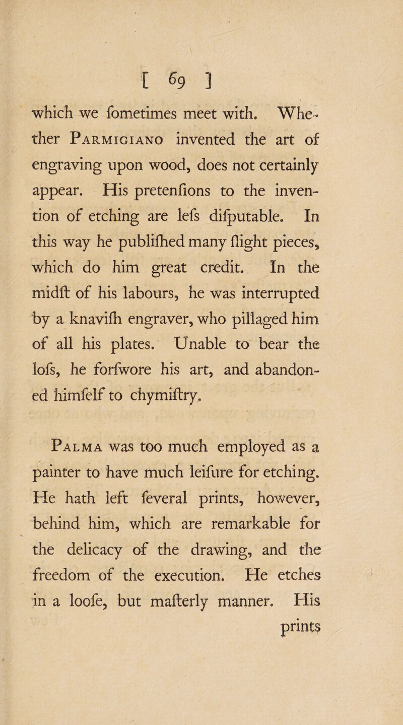 [ % ] which we fometimes meet with. Whe ¬ ther Parmigiano invented the art of engraving upon wood, does not certainly appear. His pretenfions to the inven¬ tion of etching are lefs difputable. In this way he publifhed many flight pieces, which do him great credit. In the midfl: of his labours, he was interrupted by a knavifli engraver, who pillaged him of all his plates. Unable to bear the lofs, he forfwore his art, and abandon¬ ed himfelf to chymiftry. Palma was too much employed as a painter to have much leifure for etching. He hath left feveral prints, however, behind him, which are remarkable for the delicacy of the drawing, and the freedom of the execution. He etches in a loofe, but mafterly manner. His prints