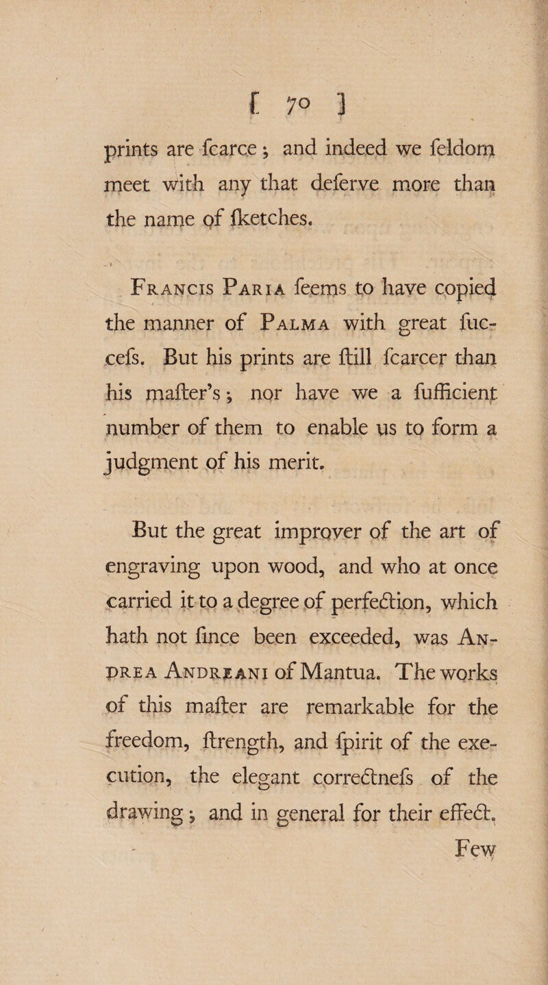 I 7° 3 prints are fcarce; and indeed we feldom meet with any that deferve more than the name of fketches. -» Francis Pari a feems to have copied the manner of Palma with great fuc- cefs. But his prints are ftill fcarcer than his mailer’s; nor have we a fufficient number of them to enable vis to form a judgment of his merit. But the great improver of the art of engraving upon wood, and who at once carried it to a degree of perfection, which hath not fince been exceeded, was An- PRe a Andre ani of Mantua. Theworks of this mailer are remarkable for the freedom, ilrength, and fpirit of the exe¬ cution, the elegant correCtnefs of the drawing j and in general for their effeCh Few