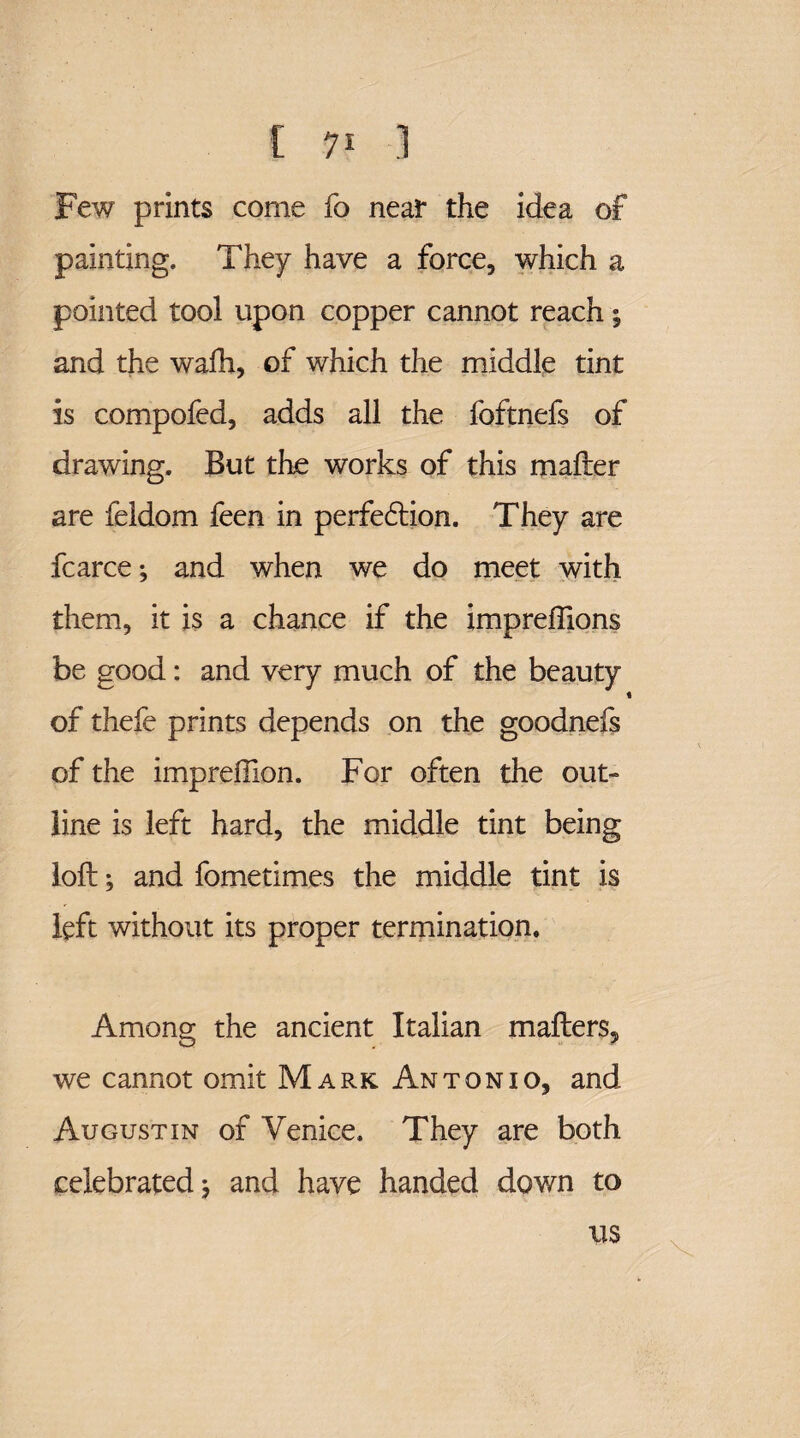 Few prints come fo near the idea of painting. They have a force, which a pointed tool upon copper cannot reach ^ and the wadi, of which the middle tint is compofed, adds all the foftnefs of drawing. But the works of this mafter are feldom feen in perfection. They are fcarce •, and when we do meet with them, it is a chance if the impreflions be good: and very much of the beauty of thefe prints depends on the goodnefs of the impreffion. For often the out¬ line is left hard, the middle tint being loft; and fometimes the middle tint is left without its proper termination. Among the ancient Italian mafters, we cannot omit Mark Antonio, and Augustin of Venice. They are both celebrated j and have handed down to