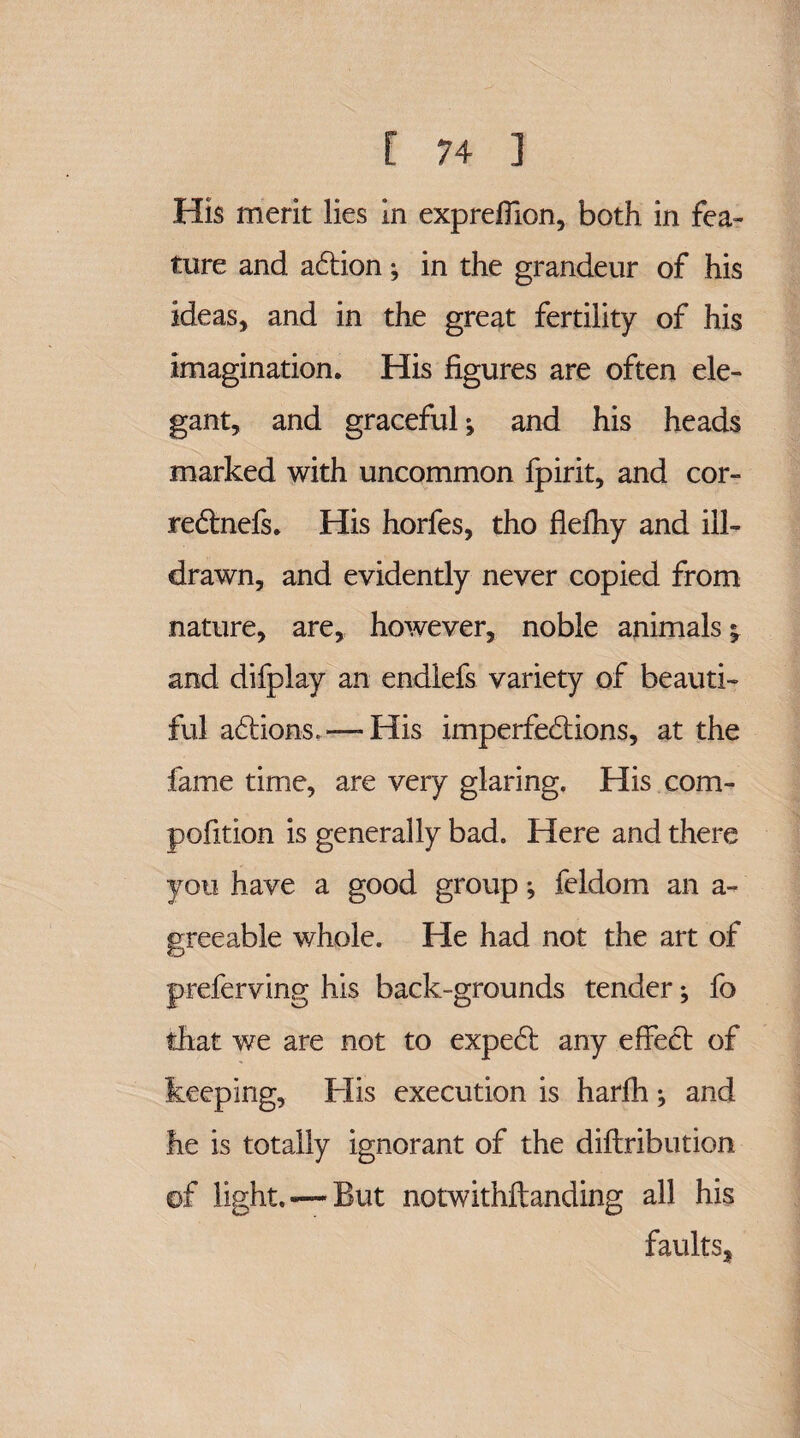 His merit lies m expreflion, both in fea¬ ture and action; in the grandeur of his ideas, and in the great fertility of his imagination. His figures are often ele¬ gant, and graceful; and his heads marked with uncommon fpirit, and cor- rectnefs. His horfes, tho flefhy and ill- drawn, and evidently never copied from nature, are, however, noble animals; and difplay an endlefs variety of beauti¬ ful actions.His imperfections, at the fame time, are very glaring. His com- pofition is generally bad. Here and there you have a good group; feldom an a- greeable whole. He had not the art of preferving his back-grounds tender; fo that we are not to expect any effect of keeping, His execution is harfh; and he is totally ignorant of the diftribution of light. —But notwithstanding all his faults,