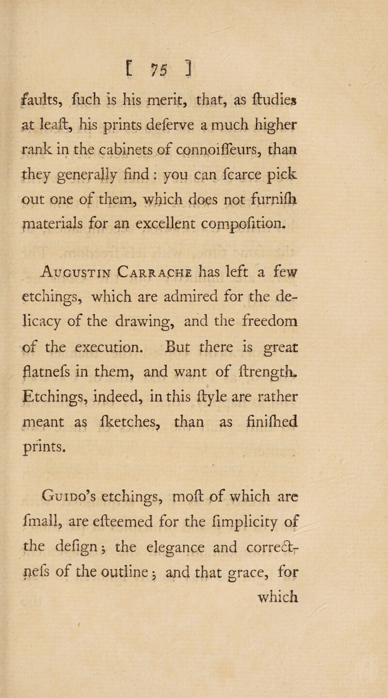 faults, fuch is his merit, that, as ftudies at leaft, his prints deferve a much higher rank in the cabinets of connoiffeurs, than they generally find: you can fcarce pick out one of them, which does not furnifli materials for an excellent compofition. Augustin Carrache has left a few etchings, which are admired for the de¬ licacy of the drawing, and the freedom of the execution. But there is great flatnefs in them, and want of ftrength. Etchings, indeed, in this flyle are rather meant as fketches, than as finilhed prints. Guido’s etchings, mod of which are fmall, are efteemed for the fimplicity of the defign, the elegance and corredt- nefs of the outline j and that grace, for which