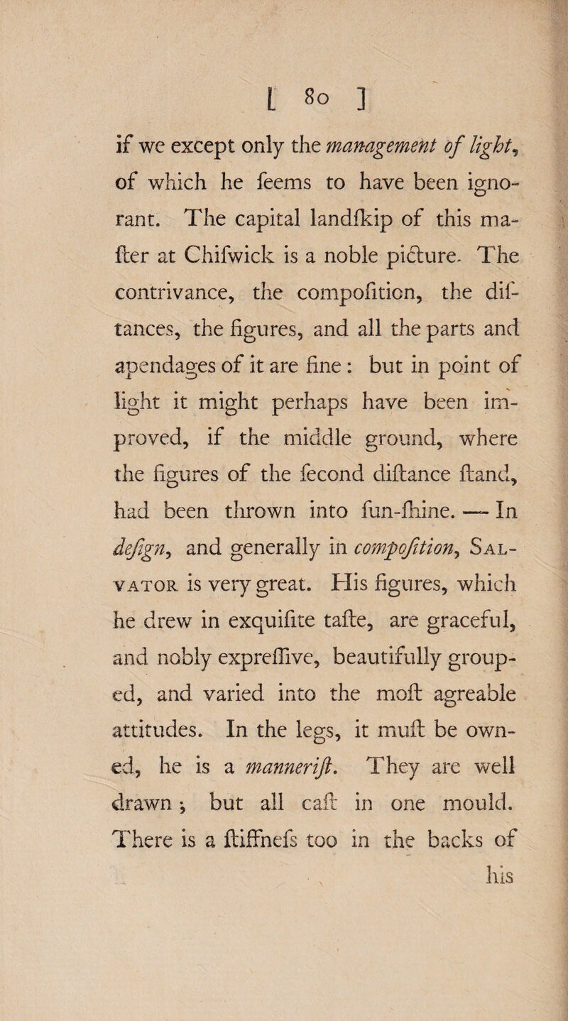 if wc except only the management of light, of which he feems to have been igno¬ rant. The capital landfkip of this ma¬ iler at Chifwick is a noble pidture. The contrivance, the compofition, the dis¬ tances, the figures, and all the parts and apendae.es of it are fine : but in point of light it might perhaps have been im¬ proved, if the middle ground, where the figures of the fecond diflance Hand, had been thrown into fun-lhine. — In defign, and generally in compofition, Sal¬ vator is very great. His figures, which he drew in exquifite taile, are graceful, and nobly exprefiive, beautifully group¬ ed, and varied into the moll agreable attitudes. In the legs, it mull be own¬ ed, he is a mannerift. They are well drawn ^ but all call in one mould. There is a ftiffnefs too in the backs of his