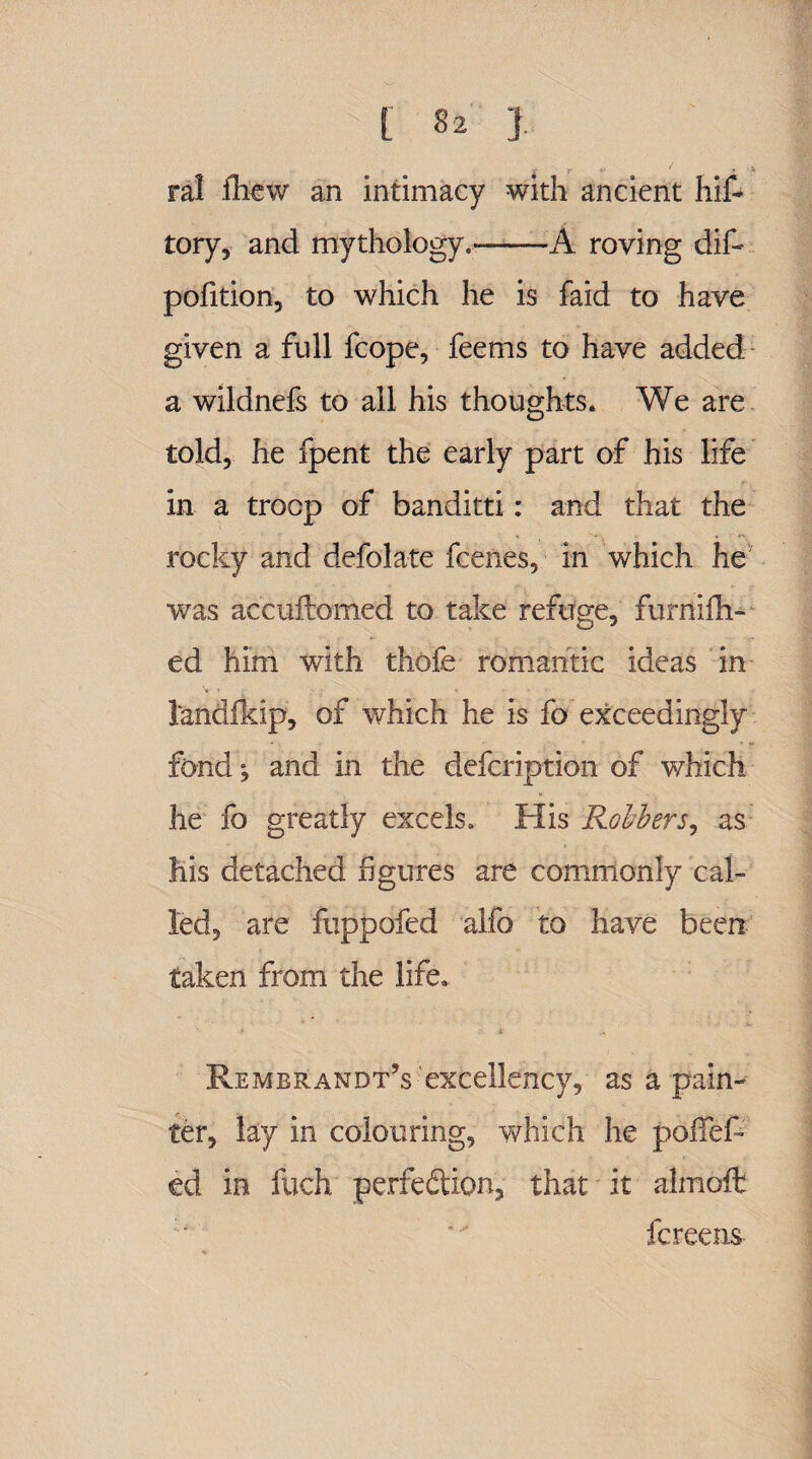 r <u- ' » i ral iliGW an intimacy with ancient hit tory, and mythology,*-A roving dif- polition, to which he is faid to have given a full fcope, feems to have added a wildnefs to all his thoughts. We are told, he fpent the early part of his life in a troop of banditti: and that the rocky and defolate fcenes, in which he was accuftomed to take refuge, furnifh- ed him with thofe romantic ideas in tendfkip, of which he is fo exceedingly fond; and in the defcription of which he fo greatly excels. His Robbers, as his detached figures are commonly cal¬ led, are fuppofed alfo to have been taken from the life. Rembrandt’s excellency, as a pain¬ ter, lay in colouring, which he pofief* ed in fuch perfection, that it almoft fcreens