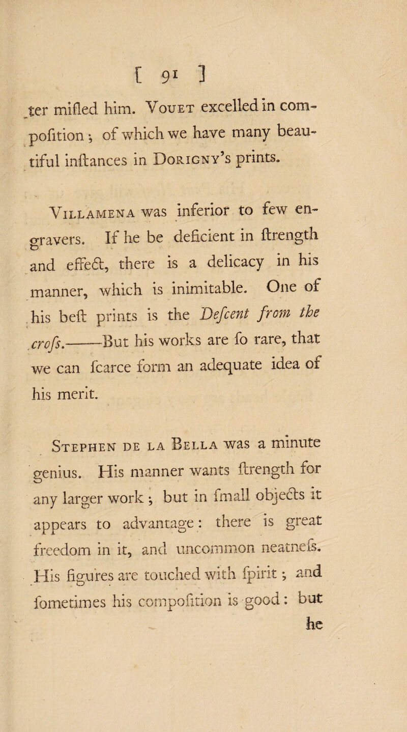 ter milled him. Vouet excelled in com- pofition* of which we have many beau¬ tiful inftances in Dorigny’s prints. Yillamena was inferior to few en¬ gravers. If he be deficient in flrength t) and effeft, there is a delicacy in his manner, which is inimitable. One of his bell: prints is the Defcent from the crofs.————But his works are fo rare, that we can fcarce form an adequate idea oi his merit. Stephen de la Bella was a minute genius. His manner wants flrength for any larger work ; but in fmall objects it appears to advantage: there is great freedom in it, and uncommon neatnefs. His figures are touched with fpirit •, and fometimes his compofition is good: but he