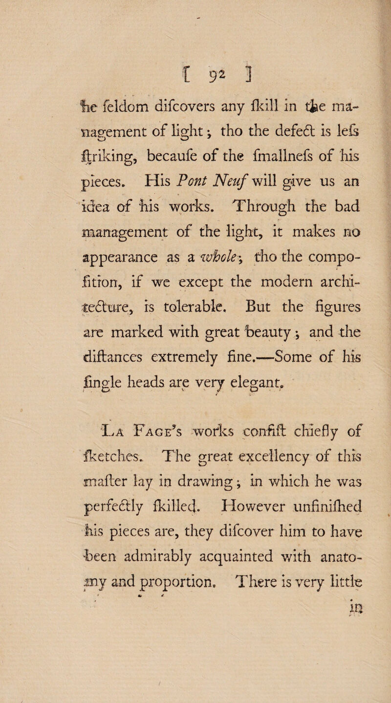 fie feldom difcovers any llcill in the ma¬ nagement of light; tho the defect is lefs flriking, becaufe of the fmallnefs of his pieces. His Pont Neuf will give us an idea of his works. Through the bad management of the light, it makes no appearance as a wholes tho the compo- fition, if we except the modern archi- tenure, is tolerable. But the figures are marked with great beauty ^ and the diftances extremely fine.—Some of his fingle heads are very elegant. i La Page’s works confift chiefly of fketches.. The great excellency of this mailer lay in drawing; in which he was perfectly fkillecj- However unfinifhed his pieces are, they difcover him to have been admirably acquainted with anato¬ my and proportion. There is very little * £ m