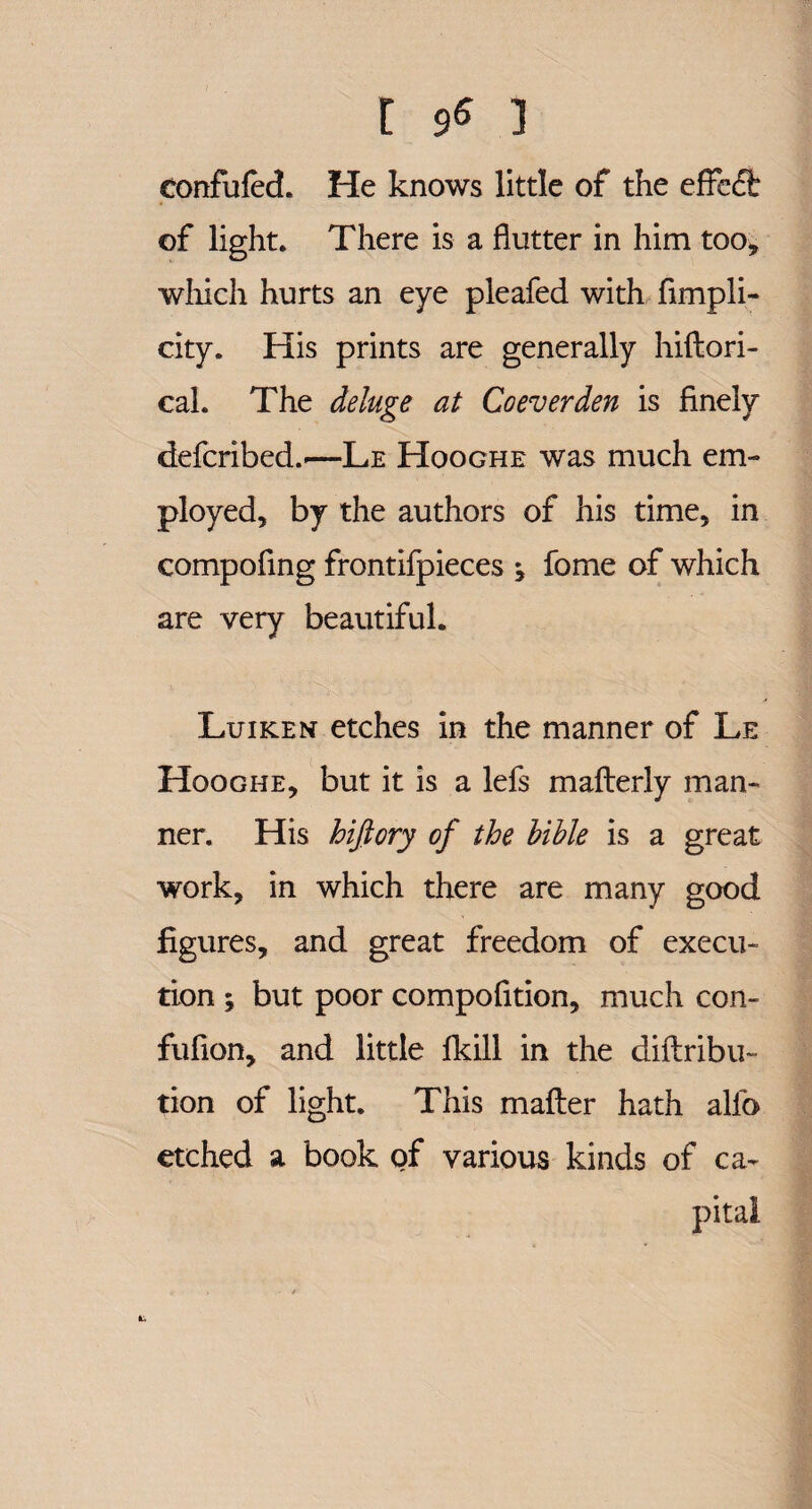 eonfufed. He knows little of the effe£fc of light. There is a flutter in him too, which hurts an eye pleafed with fimpli- city. His prints are generally hiftori- cal. The deluge at Co ever den is finely defcribed.'—Le Hooghe was much em¬ ployed, by the authors of his time, in compofing frontifpieces fome of which are very beautiful. Luiken etches in the manner of Le Hooghe, but it is a lefs mafterly man¬ ner. His hifiory of the hible is a great work, in which there are many good figures, and great freedom of execu¬ tion ; but poor compofition, much con- fufion, and little Ikill in the diftribu- tion of light. This matter hath alio etched a book of various kinds of ca¬ pital