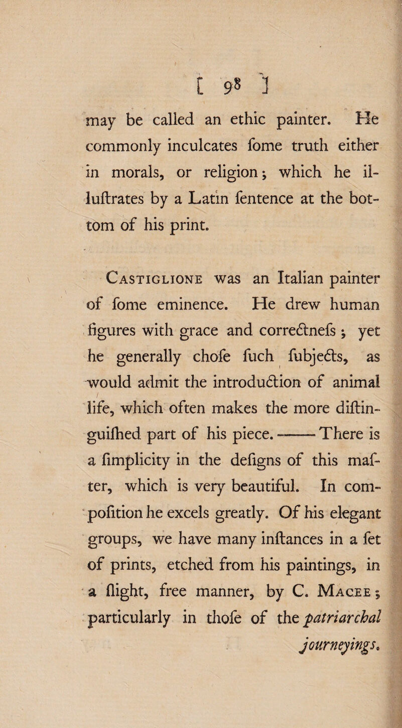 may be called an ethic painter. He commonly inculcates fome truth either in morals, or religion; which he ii- luftrates by a Latin fentence at the bot¬ tom of his print. Castiglione was an Italian painter of fome eminence. He drew human figures with grace and correCtnefs ; yet he generally chofe fuch fubjeCts, as would admit the introduction of animal life, which often makes the more diftin- guilhed part of his piece.-- There is a fimplicity in the defigns of this mat¬ ter, which is very beautiful. In com- pofition he excels greatly. Of his elegant groups, we have many inftances in a fet of prints, etched from his paintings, in a flight, free manner, by C. Mac.ee ; particularly in thofe of the patriarchal journeyings.