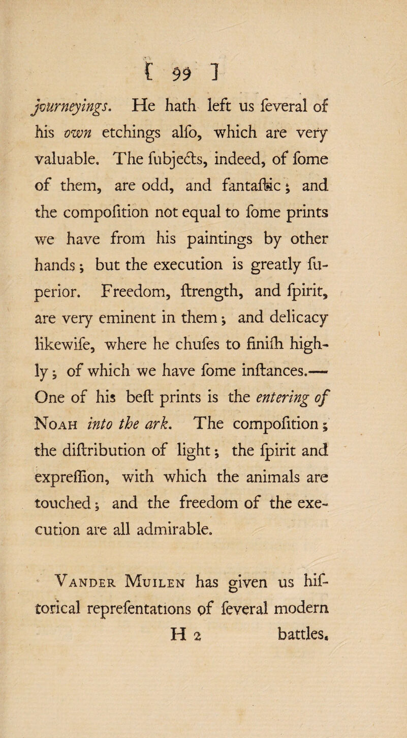 journeyings. He hath left us feveral of his own etchings alfo, which are very valuable. The fubjedts, indeed, of fome of them, are odd, and fantafbic; and the compofition not equal to fome prints we have from his paintings by other hands *, but the execution is greatly fu- perior. Freedom, ftrength, and fpirit, are very eminent in them ^ and delicacy likewife, where he chufes to finifh high¬ ly ^ of which we have fome inflances.— One of his bell prints is the entering of Noah into the ark. The compofition; the diflribution of light; the fpirit and expreflion, with which the animals are touched; and the freedom of the exe¬ cution are all admirable. Vander Muilen has given us hif- torical reprefentations of feveral modem H 2 battles.