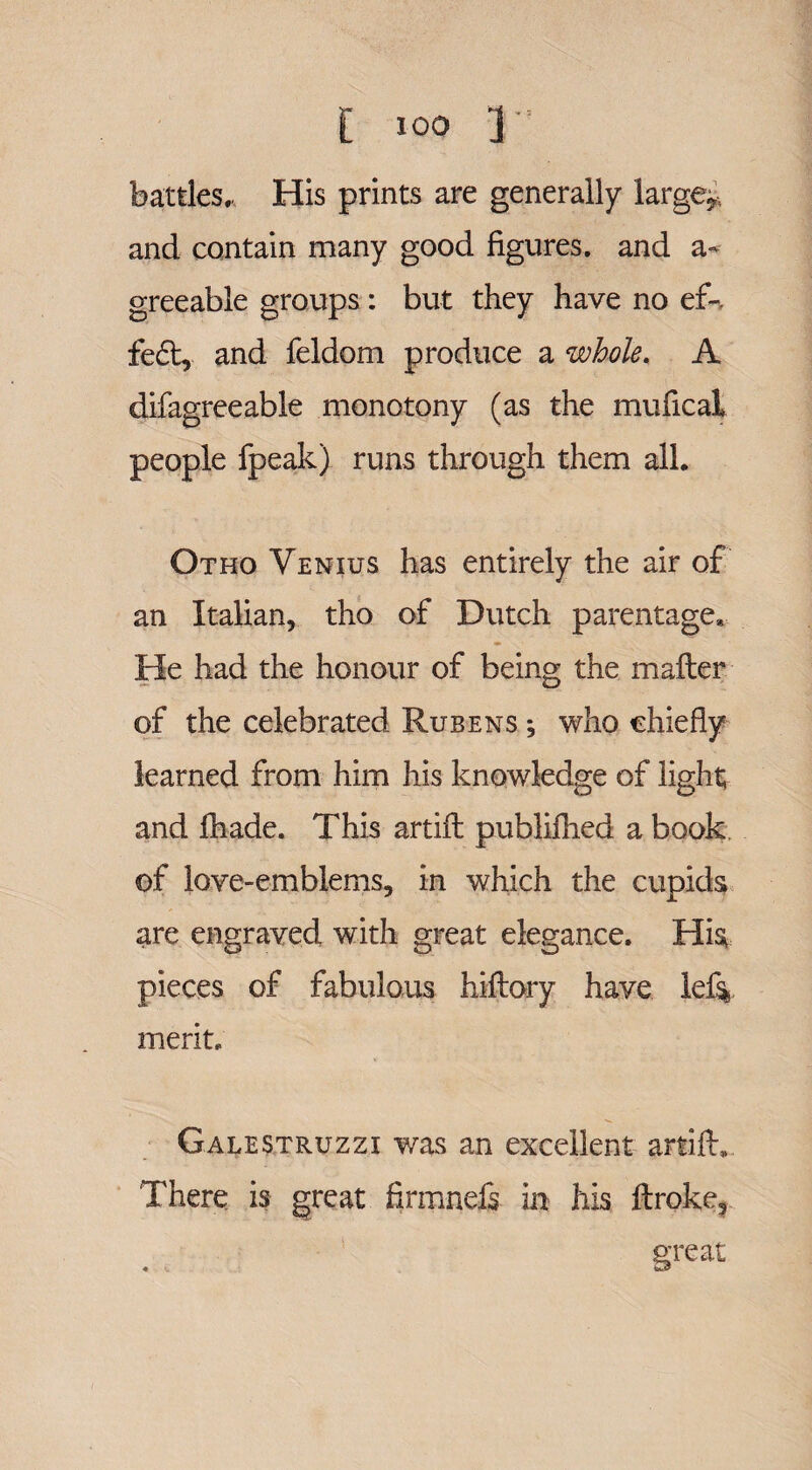 battles. His prints are generally larger and contain many good figures, and a- greeable groups: but they have no ef- fe£l, and feldom produce a whole. A difagreeable monotony (as the mufical people fpeak) runs through them all. Otho Yenius has entirely the air of an Italian, tho of Dutch parentage* He had the honour of being the mailer of the celebrated Rubens ; who chiefly learned from him his knowledge of light; and ihade. This artiil publifhed a book of love-emblems, in which the cupids are engraved with great elegance. His pieces of fabulous hiflory have lef% merit. Galestruzzi was an excellent artiil. There is great firmnefs in his ftroke, great