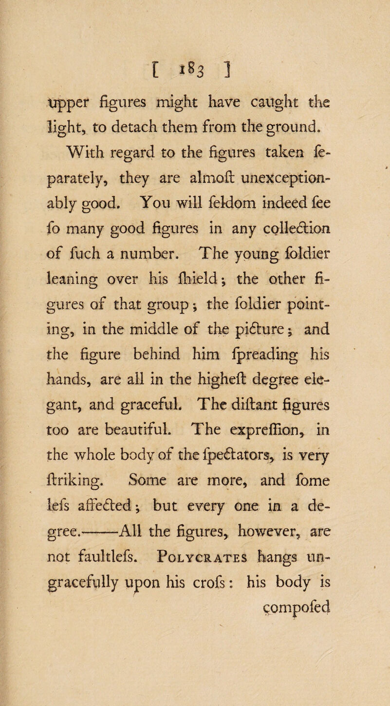 tipper figures might have caught the light, to detach them from the ground. With regard to the figures taken fe- parately, they are almoft unexception- ably good. You will feldom indeed fee fo many good figures in any colledtion. of fuch a number. The young foldier leaning over his fhield; the other fi¬ gures of that group ; the foldier point¬ ing, in the middle of the pidture; and the figure behind him fpreading his hands, are all in the higheft degree ele¬ gant, and graceful. The diftant figures too are beautiful. The expreflion, in the whole body of the ipedtators, is very ftriking. Some are more, and fome lefs affedted •, but every one in a de¬ gree.-All the figures, however, are not faultlefs. Polycrates hangs un¬ gracefully upon his crofs: his body is c;Qmpofed