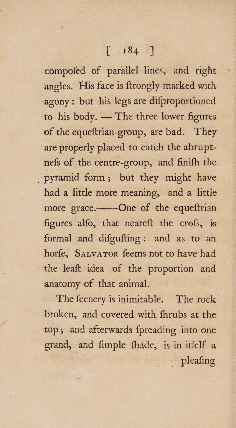 / [ 184 ] compofed of parallel lines, and right angles, His face is ftrongly marked with agony: but his legs are difproportioned to his body. — The three lower figures of the equeftrian-group, are bad. They are properly placed to catch the abrupt- nefs of the centre-group, and finifh the pyramid form ; but they might have had a little more meaning, and a little more grace.——One of the equeftrian figures alfo, that nearefi: the crofs, is formal and difgufting : and as to an horfe, Salvator feems not to have had the leaft idea of the proportion and anatomy of that animal. The fcenery is inimitable. The rock broken, and covered with fhrubs at the top ; and afterwards fpreading into one grand, and fimple fhade, is in itfelf a pleafing