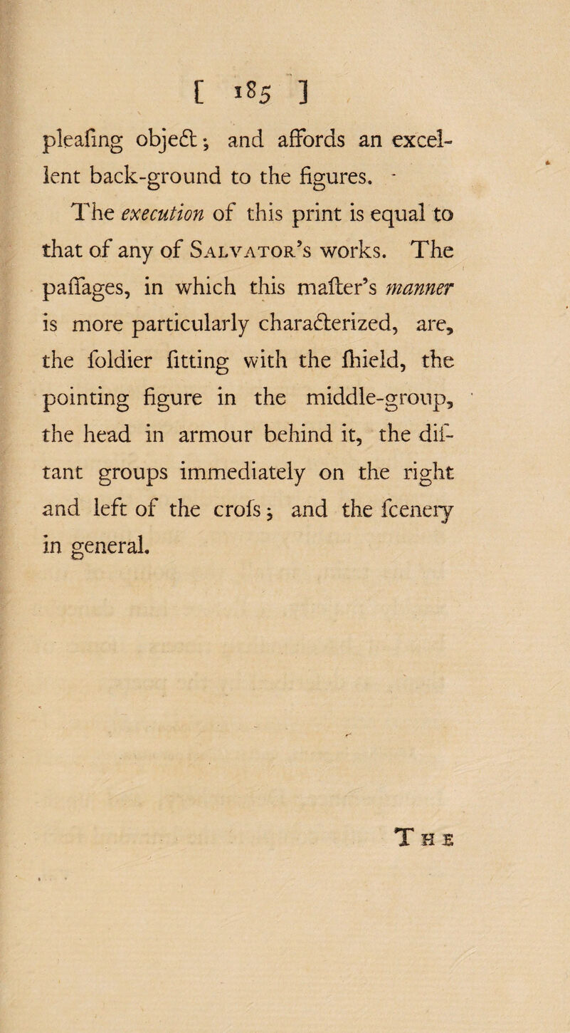 pleafing objeCt; and affords an excel¬ lent back-ground to the figures. - The execution of this print is equal to that of any of Salvator’s works. The paffages, in which this mailer’s manner is more particularly characterized, are, the foldier fitting with the fhield, the pointing figure in the middle-group, the head in armour behind it, the dis¬ tant groups immediately on the right and left of the crofs; and the fceneiy in general.