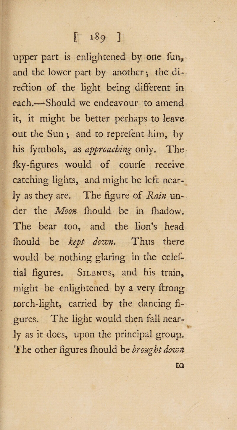 [ lS9 ] upper part is enlightened by one funf and the lower part by another *, the di¬ rection of the light being different in each.—Should we endeavour to amend it, it might be better perhaps to leave out the Sun *, and to reprefent him, by his fymbols, as approaching only. The fky-Sgures would of courfe receive catching lights, and might be left near¬ ly as they are. The figure of Rain un¬ der the Moon fhould be in fhadow. The bear too, and the lion’s head fhould be kept down. Thus there would be nothing glaring in the ceief- tial figures. Silenus, and his train, might be enlightened by a very ftrong torch-light, carried by the dancing fi¬ gures. The light would then fall near¬ ly as it does, upon the principal group. The other figures fhould be brought down to