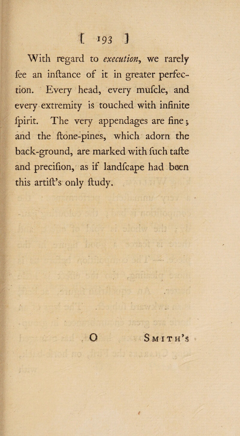 With regard to execution, we rarely fee an inftance of it in greater perfec¬ tion. Every head, every mufcle, and every extremity is touched with infinite fpirit. The very appendages are fine; and the {lone-pines, which adorn the back-ground, are marked with fuch tafte and precifion, as if landfcape had been this artift’s only fludy. O Smith’s t