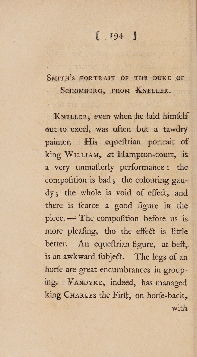 Smith’s portrait of the duke of Sc'HOMBERG, FROM KnELLER. Kneller, even when he laid himfelf out to excel, was often but a tawdry painter. .His equeftrian portrait of king William, at Hampton-court, is a very unmafterly performance : the compofition is bad ; the colouring gau¬ dy * the whole is void of effect, and there is fcarce a good figure in the piece. — The compofition before us is more pleafing, tho the effedt is little better. An equeftrian figure, at beft5. is an awkward fubjedt. The legs of an horfe are great encumbrances in group¬ ing. Vandyke, indeed, has managed king Charles the Firft, on horfe-back* with: