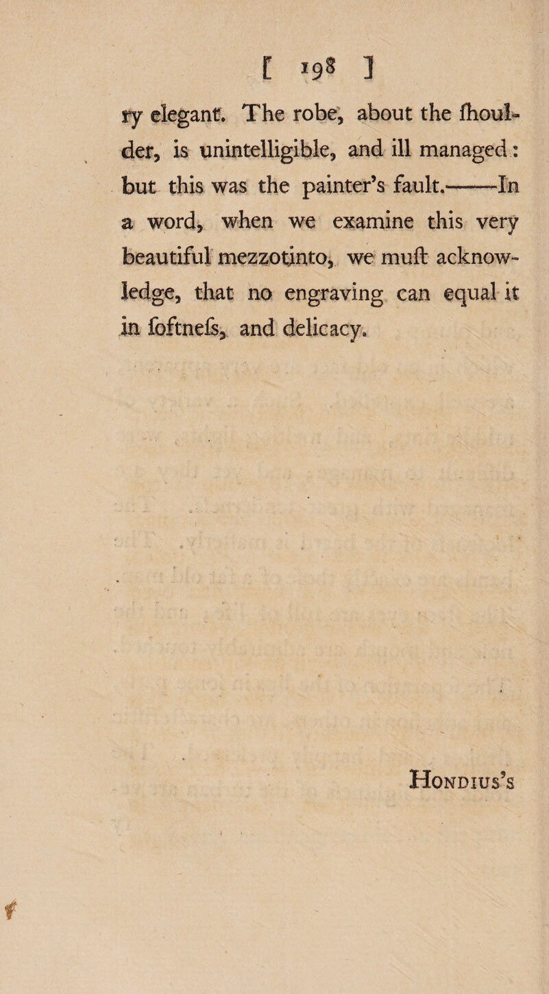 t 19s ] ry elegant. The robe, about the fhoul- der, is unintelligible, and ill managed: but this was the painter’s fault.-In a word, when we examine this very beautiful mezzotinto, we mull acknow¬ ledge, that no engraving can equal it in foftnefs, and delicacy. Hondius’s