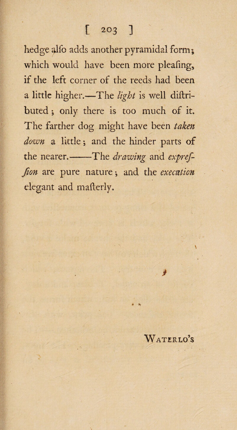 hedge alfo adds another pyramidal form; which would have been more pleafing, if the left corner of the reeds had been a little higher.—The light is well diftri- buted *, only there is too much of it. The farther dog might have been taken down a little; and the hinder parts of the nearer.--The drawing and expref- fion are pure nature *, and the execution elegant and mafterly. V * * Waterlo’s