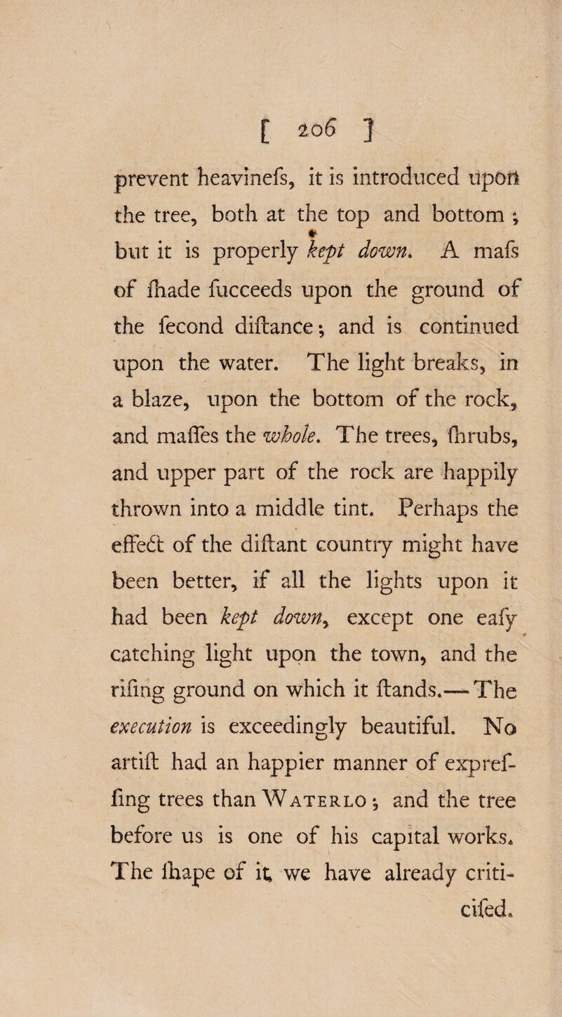 prevent heavinefs, it is introduced upon the tree, both at the top and bottom ; ♦ but it is properly kept down. A mafs of iliade fucceeds upon the ground of the fecond diftance; and is continued upon the water. The light breaks, in a blaze, upon the bottom of the rock, and maffes the whole. The trees, fhrubs, and upper part of the rock are happily thrown into a middle tint. Perhaps the effedt of the diftant country might have been better, if all the lights upon it had been kept down> except one eafy catching light upon the town, and the rifmg ground on which it Hands.— The execution is exceedingly beautiful. No artift had an happier manner of expref- fing trees than Waterlo *, and the tree before us is one of his capital works* The lhape of it, we have already criti¬ cked.