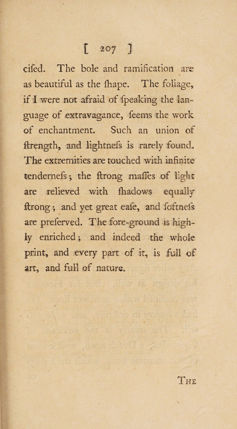 died. The bole and ramification are as beautiful as the fhape. The foliage* if I were not afraid of fpeaking the lan¬ guage of extravagance, fee ms the work of enchantment. Such an union of ftrength, and lightnefs is rarely found. The extremities are touched with infinite tendernefs; the ftrong mafifes of light are relieved with fhadows equally' ftrong •, and yet great eafe, and foftnefs are preferved. The fore-ground is high¬ ly enriched; and indeed the whole print, and every part of it, is full of art, and full of nature.