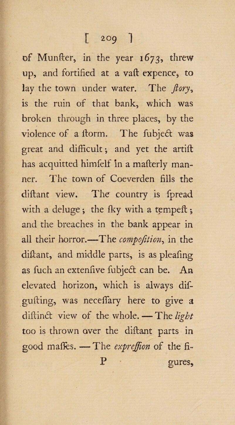 of Munfter, in the year 1673, threw up, and fortified at a vaft expence, to lay the town under water. The ftory, is the ruin of that bank, which was broken through in three places, by the violence of a ftorm. The fubjedt was great and difficult *, and yet the artift has acquitted himfelf in a mafterly man¬ ner. The town of Coeverden fills the diftant view. The country is fpread with a deluge; the fky with a tempeft \ and the breaches in the bank appear in all their horror.—The com^c/ilion, in the diftant, and middle parts, is as pleafing as fuch an extenfive fubjedt can be. An elevated horizon, which is alv/ays dif- gufting, was necefTary here to give a diftinci: view of the whole.—The light too is thrown aver the diftant parts in good maffes. —The exprejfwn of the fi- P gures.