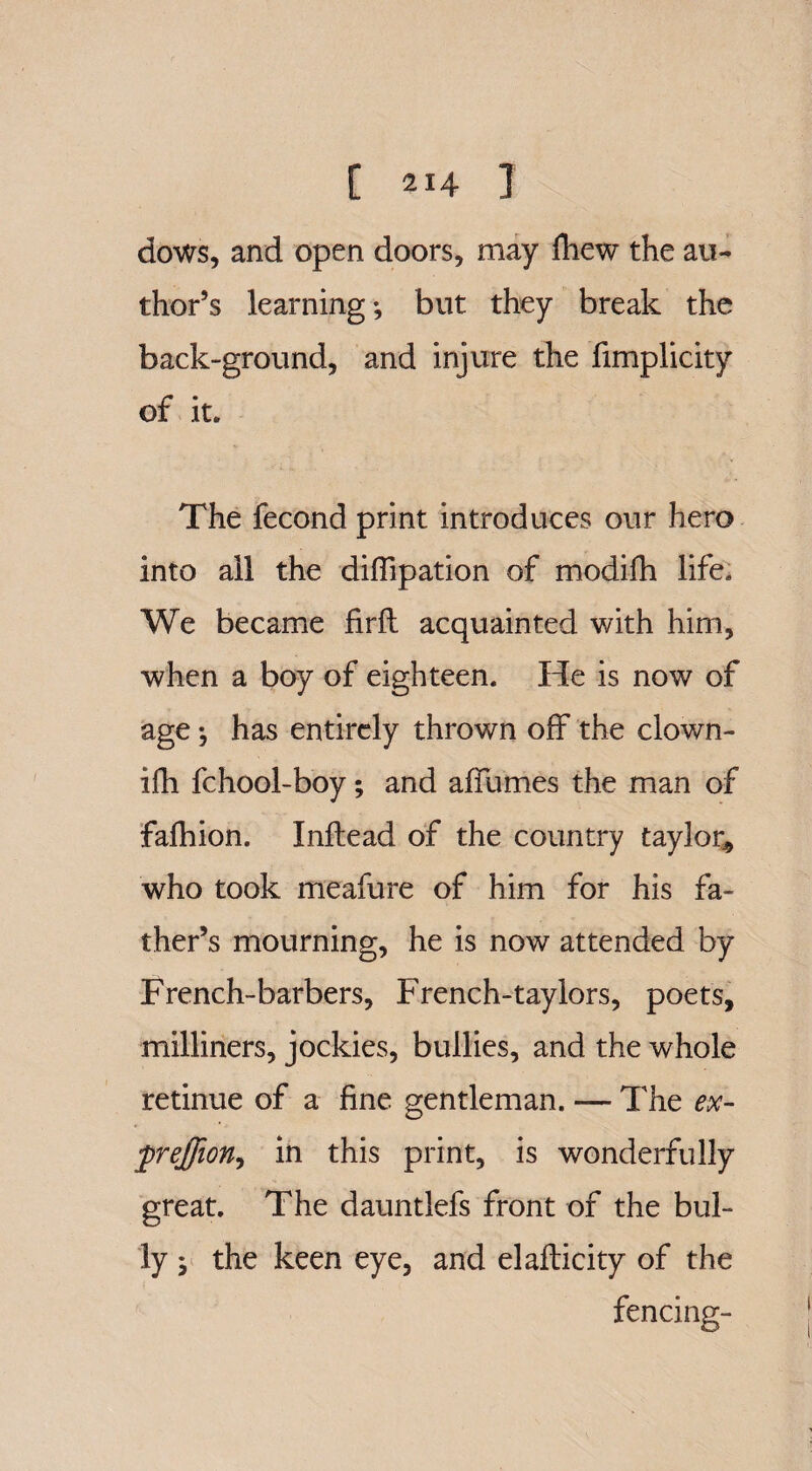 dows, and open doors, may fhew the au¬ thor’s learning •, but they break the back-ground, and injure the fimplicity of it. The fecond print introduces our hero into all the diffipation of modifh life. We became firfl acquainted with him, when a boy of eighteen. He is now of age •, has entirely thrown off the clown- ifh fchool-boy; and affumes the man of fafhion. Inftead of the country taylor, who took meafure of him for his fa¬ ther’s mourning, he is now attended by French-barbers, French-taylors, poets, milliners, jockies, bullies, and the whole retinue of a fine gentleman. — The ex- prejfion, in this print, is wonderfully great. The dauntlefs front of the bul¬ ly ; the keen eye, and elafticity of the fencing-