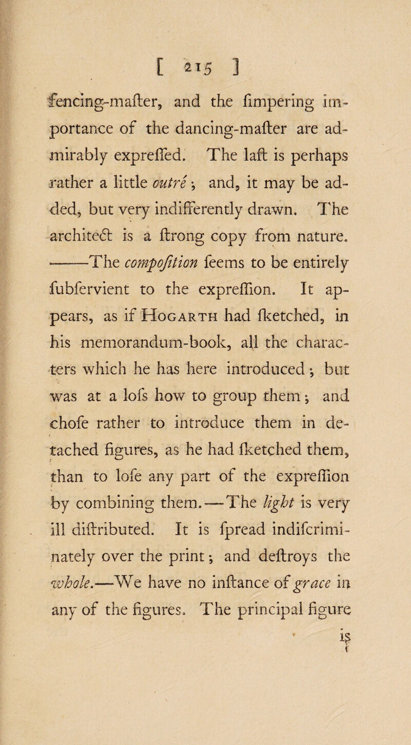 fencing-mailer, and the iimpering im¬ portance of the dancing-mailer are ad¬ mirably expreifed. The lail is perhaps rather a little outre •, and, it may be ad¬ ded, but very indifferently drawn. The archite<5l is a ilrong copy from nature. --The compojition feems to be entirely fubfervient to the expreffion. It ap¬ pears, as if Hogarth had fketched, in his memorandum-book, all the charac¬ ters which he has here introduced *, but was at a lofs how to group them*, and chofe rather to introduce them in de¬ tached figures, as he had iketched them, than to lofe any part of the expreifion by combining them.-—The light is very ill diilributed. It is fpread indifcrimi- nately over the print •, and deilroys the whole.—We have no inilance of grace in any of the figures. The principal figure * if