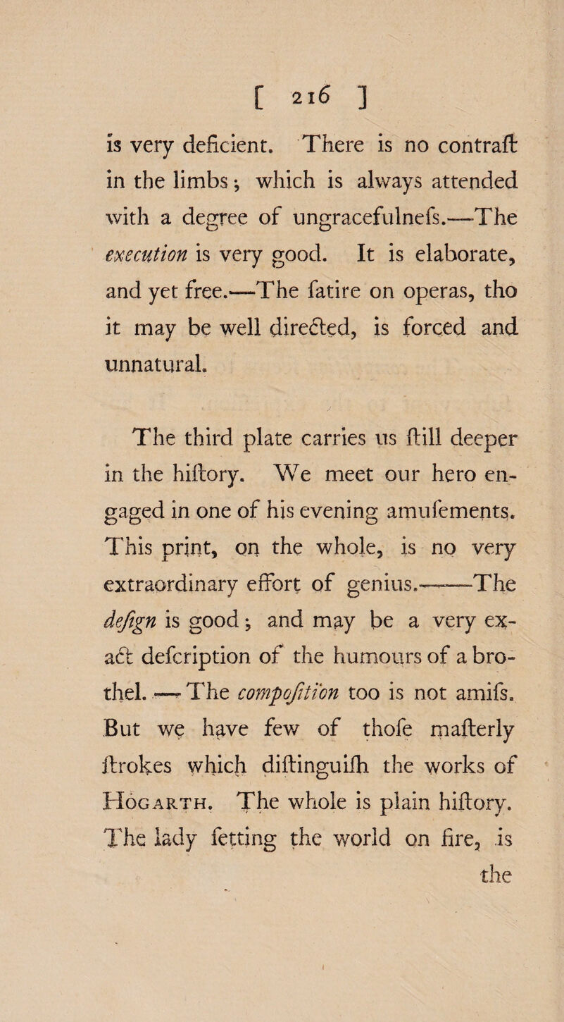 C 2t6 ] is very deficient. There is no contraft in the limbs ^ which is always attended with a degree of ungracefulnefs.—The execution is very good. It is elaborate, and yet free.—The fatire on operas, tho it may be well directed, is forced and unnatural. The third plate carries us ftill deeper in the hiflory. We meet our hero en¬ gaged in one of his evening amufements. This print, on the whole, is no very extraordinary effort of genius..— The dejign is good *, and may be a very ex¬ act defcription of the humours of a bro¬ thel. •—^The compojition too is not amifs. But we have few of thofe mafterly ftrokes which diftinoriifh the works of Hogarth. The whole is plain hiftory. The lady fetting the world on fire, is the i