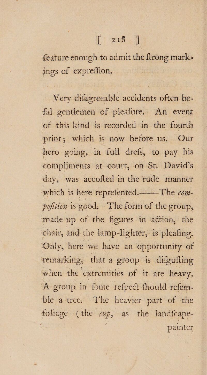 / [ 218 3 feature enough to admit the Strong mark¬ ings of expreffion. Very disagreeable accidents often be- fal gentlemen of pleafure. An event of this kind is recorded in the fourth print; which is now before us. Our hero going, in full drefs, to pay his compliments at court, on St. David's day, was accofted in the rude manner which is here rep relented.-The com- fo/ition is good. The form of the group, made up of the figures in addon, the chair, and the lamp-lighter, is pleafing. Only, here we have an opportunity of t ..... remarking, that a group is difgu fling when the extremities of it are heavy, A group in fome refpedt Should refem- ble a tree. The heavier part of the foliage (the cup, as the landfcape- painter