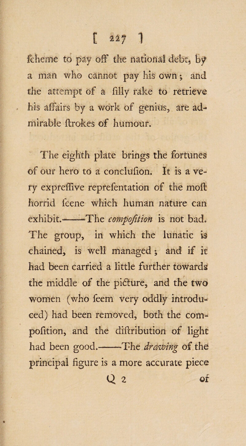 fcheme to pay off the national debt$ by a man who cannot pay his own; and the attempt of a filly rake to retrieve his affairs by a work of genius, are ad¬ mirable ftrokes of humour. The eighth plate brings the fortunes of our hero to a conclufion. It is a ve¬ ry expreffive reprefentation of the mo ft horrid fcene which human nature can exhibit.-‘The cofnpojition is not bad. The group, in which the lunatic is chained, is well managed; and if it had been carried a little further towards the middle of the picture, and the two women (who feem very oddly introdu¬ ced) had been removed, both the com- pofition, and the diftribution of light had been good.--The drawing of the principal figure is a more accurate piece Q 2 of