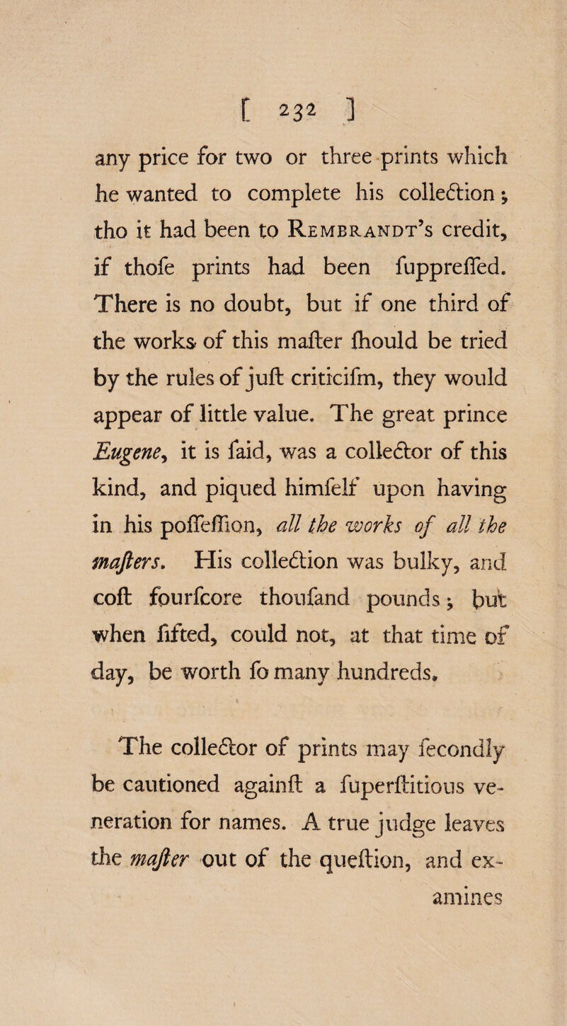 any price for two or three prints which he wanted to complete his collection; tho it had been to Rembrandt’s credit, if thofe prints had been fupprefled. There is no doubt, but if one third of the works of this mailer fhould be tried by the rules of juft criticifm, they would appear of little value. The great prince Eugene, it is faid, was a collector of this kind, and piqued himfelf upon having in his poffefTion, all the works of all the mafters. His collection was bulky, and coft fourfcore thoufand pounds ^ but when fifted, could not, at that time of day, be worth fo many hundreds. The collector of prints may fecondly be cautioned againft a fuperftitious ve¬ neration for names. A true judge leaves the majler out of the queftion, and ex¬ amines