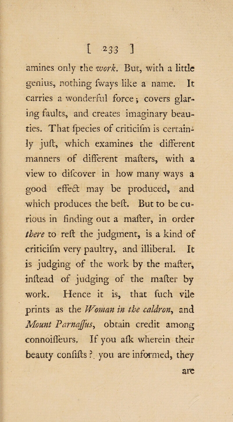 amines only the work. But, with a little genius, nothing fways like a name. It carries a wonderful force; covers glar¬ ing faults, and creates imaginary beau¬ ties. That fpecies of criticifm is certain¬ ly juft, which examines the different manners of different matters, with a view to difcover in how many ways a good effect may be produced, and which produces the belt. But to be cu¬ rious in finding out a mafter, in order there to reft the judgment, is a kind of criticifm very paultry, and illiberal. It is judging of the work by the mafter, inftead of judging of the mafter by work. Hence it is, that fuch vile prints as the JVoman in the caldron, and Mount Parnajfus, obtain credit among connoiffeurs, If you afk wherein their beauty confifts ?. you are informed, they are