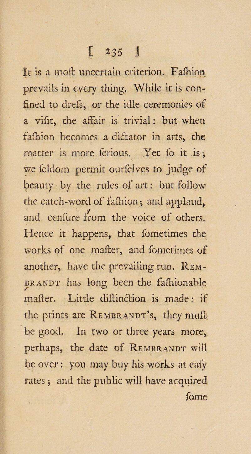 It is a moft uncertain criterion. Faihion *■ • ' “ T *■ prevails in every thing. While it is con¬ fined to drefs, or the idle ceremonies of a vifit, the affair is trivial: but when fafhion becomes a dictator in arts, the matter is more ferious. Yet fo it is; we feldom permit ourfelves to judge of beauty by the rules of art: but follow the catch-word of fafhion; and applaud, and cenfure from the voice of others. Hence it happens, that fometimes the works of one mailer, and fometimes of another, have the prevailing run. Rem¬ brandt has long been the fafhionable ? 0 mailer. Little diilindion is made: if the prints are Rembrandt’s, they muil be good. In two or three years more, perhaps, the date of Rembrandt will be over: you may buy his works at ealy rates; and the public will have acquired feme