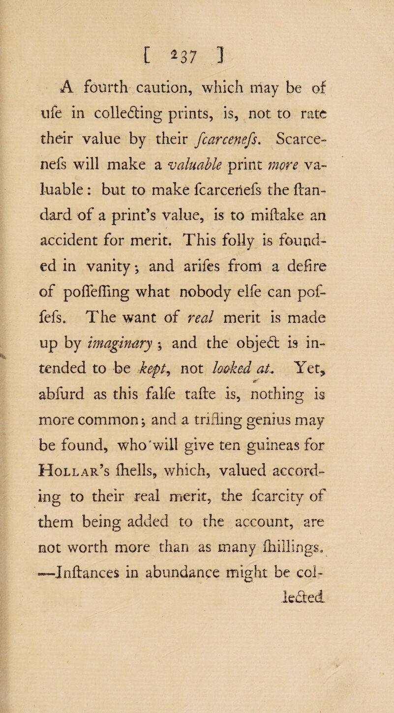 [ *37 ] A fourth caution, which may be of ufe in collecting prints, is, not to rate their value by their fcarcenefs. Scarce- nefs will make a valuable print more va¬ luable : but to make fcarcenefs the ftan- dard of a print’s value, is to miflake an accident for merit. This folly is found¬ ed in vanity ; and arifes from a defire of pofiefling what nobody elfe can pof- fefs. The want of real merit is made up by imaginary $ and the objeCt is in¬ tended to be kept, not looked at.. Yet, ar' abfurd as this falfe tafte is, nothing is more common; and a trifling genius may be found, who‘ will give ten guineas for Hollar’s fhells, which, valued accord¬ ing to their real merit, the fcarcity of them being added to the account, are not worth more than as many (hillings. —Inftances in abundance might be col¬ lected