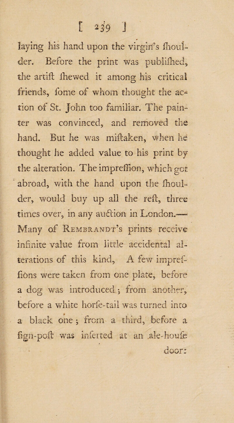 [ 2 39 J laying his hand upon the virgin's fhoul- der. Before the print was piibiifhed, the artift ihewed it among his critical friends, fome of whom thought the ac- tion of St. John too familiar. The pain¬ ter was convinced, and removed the hand. But he was miftaken, when he thought he added value to his print by the alteration. The impreffion, which got abroad, with the hand upon the ihoul- der, would buy up all the reft, three times over, in any auction in London.— Many of Rembrandt’s orints receive ¥ JL \ infinite value from little accidental al¬ terations of this kind, A few impref- fions were taken from one plate, before a dog was introduced , from another, before a white horfe-tail was turned into * a black one ; from a third, before a fign-poft was inferred at an .ale-houfe door: