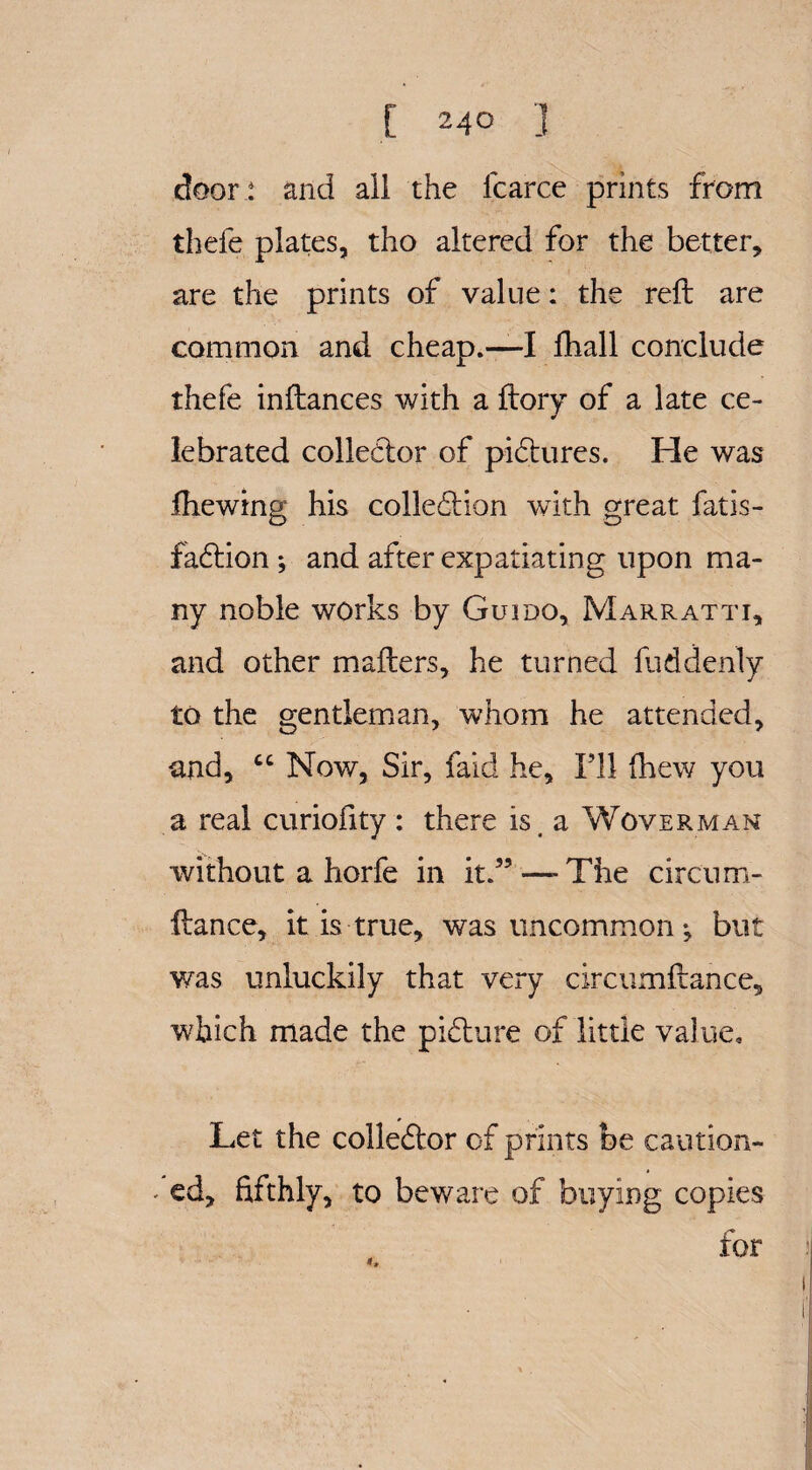 door : and all the fcarce prints from thefe plates, tho altered for the better, are the prints of value: the reft are common and cheap.—I fhall conclude thefe inftances with a ftory of a late ce¬ lebrated collector of pictures. Fie was ftiewing his collection with great fatis- faction ; and after expatiating upon ma¬ ny noble works by Guido, Marratti, and other mafters, he turned fuddenly to the gentleman, whom he attended, and, “ Now, Sir, faid he. I’ll (hew you a real curioftty : there is, a Woverman without a horfe in it.” —-The circum- ftance, it is true, was uncommon *, but was unluckily that very circumftance, which made the picture of little value. Let the collector of prints be caution- fed, fifthly, to beware of buying copies for