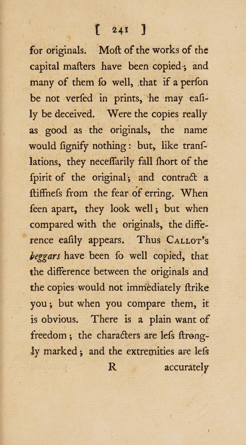 for originals. Mod of the works of the capital mailers have been copied-*, and many of them fo well, that if a perfon be not verfed in prints, he may eafi- ly be deceived. Were the copies really as good as the originals, the name would fignify nothing: but, like tranf- lations, they necelfarily fall Ihort of the fpirit of the original; and contrad a *» ftiffnefs from the fear of erring. When feen apart, they look well; but when compared with the originals, the diffe¬ rence eafily appears. Thus Callot’s beggars have been fo well copied, that the difference between the originals and the copies would not immediately Ilrike you *, but when you compare them, it is obvious. There is a plain want of freedom; the charaders are lefs Ilrong- iy marked; and the extremities are lefs R accurately