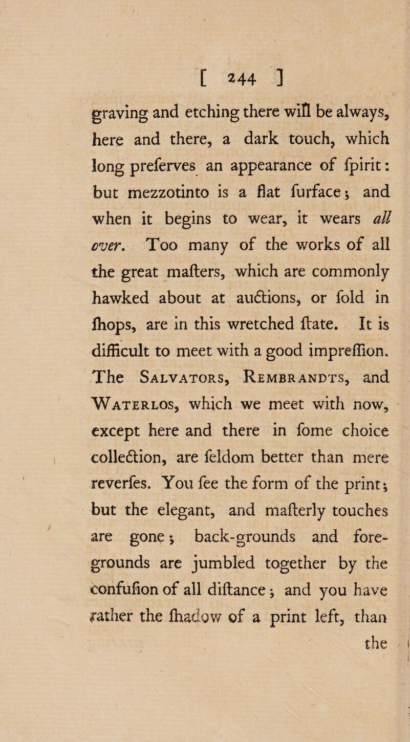 graving and etching there will be always, here and there, a dark touch, which long preferves an appearance of fpirit: but mezzotinto is a flat furface* and when it begins to wear, it wears all ever. Too many of the works of all the great mailers, which are commonly hawked about at au&ions, or fold in fhops, are in this wretched Hate. It is difficult to meet with a good impreflion. The Salvators, Rembrandts, and Waterlos, which we meet with now, except here and there in fome choice colledion, are feldom better than mere reverfes. You fee the form of the prints but the elegant, and mallerly touches are gone \ back-grounds and fore¬ grounds are jumbled together by the confufion of all dillance; and you have rather the fhadow of a print left, than