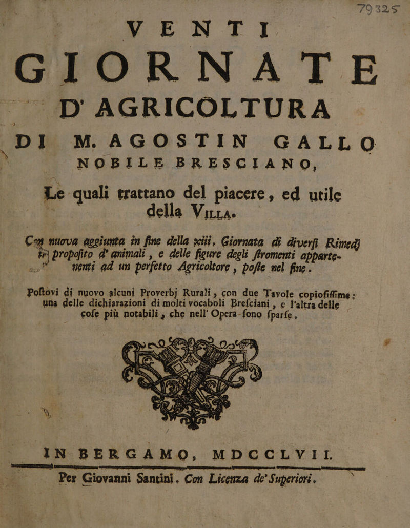 79325 GIORNATE |. D'AGRICOLTURA DI M AGOSTIN GALLO \ NOBILE BRESCIANO, Le ‘quali trattano del piacere, ed utile “È della Vira. © | Ca muova aggiunta în fine della iii, Giornata di diverii Rimedi a) propofito a’ animali , e delle figure degli firomenti apparte. °° vemi ad un perfetto Agricoltore , poffe nel fine. Poftovi di nuovo alcuni Proverbj Rurali, con due Tavole Piipialilfime: una delle dichiarazioni di molti vocaboli Brefciani , e l’altra delle — cofe più notabili , che nell’ Opera-fono fparfe. I 3. N BERGAMO, MDCCLVIL. nd Per Giovanni Santini. Con Licenza de' Superiori. SEIITTI TZ)