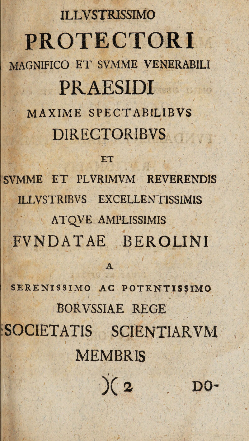 ILLVSTRJSSIMO PROTECTORI MAGNIFICO ET SVMME VENERABILI PRAESIDI MAXIME SPECTABILIBVS D1RECTORIBVS ET , SVMME ET PLVRIMVM REVERENDIS f 'n* ' ■ ' 1 .***■ • ' 'i ' ■ 1 ILLVSTRIBVS EXCELLENTISSIMIS ATQVE AMPLISSIMIS FVNDATAE BEROLINI A SERENISSIMO AC POTENTISSIMO M :’ :s BORVSSIAE REGE ■ * 1 ,vV , _ , SOCIETATIS SCI ENTI ARVM MEMBRIS ...... /i j( 2 DO-