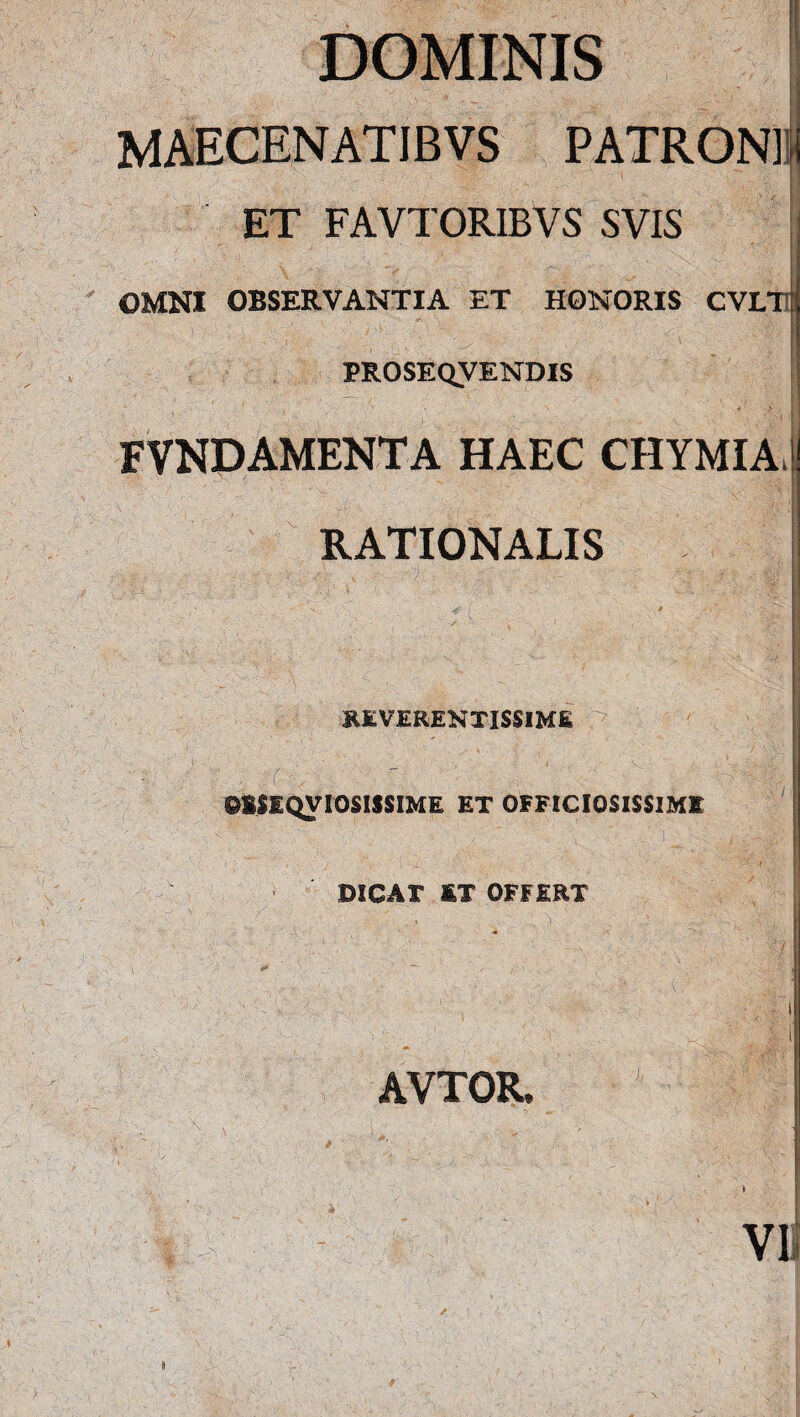 DOMINIS MAECENATJBVS PATRONI ET FAVTORIBVS SVIS OMNI OBSERVANTIA ET HONORIS CVLT PROSEQVENDIS FVNDAMENTA HAEC CHYMIA, RATIONALIS REVERENTISSIME OKSIQVIOSISSIME ET OFFICIOSISSIME DICAT KT OFFERT AVTOR. VI
