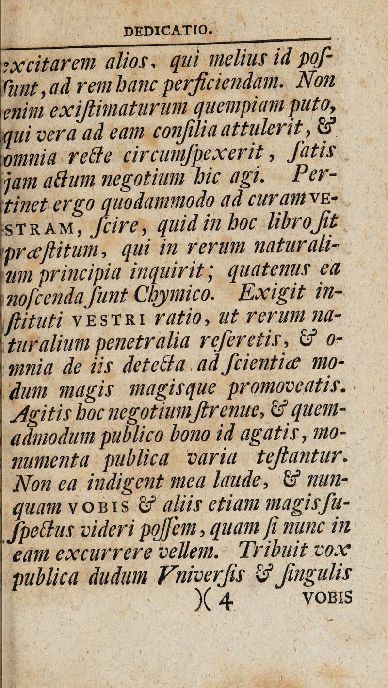 »x citarem alios, qui melius id pof- cunt, ad rem hanc perficiendam. Nvi |mim exijlimaturum quempiam putoy qui vera ad eam conjilia attulerit, fi? ; omnia reti e circumjpexerit, fatis jam attum negotium hic agi. Per¬ linet ergo quodammodo ad curam ve- Istram, fcire, quid in hoc librojit (prceftitum, qui in rerum naturali¬ um principia inquirit j quatenus ea i nofcendafunt Chymico. Exigit in- jiituii vestri ratio, ut rerum na¬ turalium penetralia referetis-, fi? o- mnia de iis detetta, ad fdentice mo- I dum magis magisque promoveatis. • ; Agitis hoc negotiumJlrenite, fi? quem- i admodum publico bono id agatis, mo- i nmnenta publica varia tejiantur. Non ea indigent mea laude, fi5 nun¬ quam vobis fi? aliis etiam magisfu- fpettus videri pojfem, quam fi nunc in eam excurrere vellem. Tribuit vox publica dudum Vniverfis fi? Jingulis