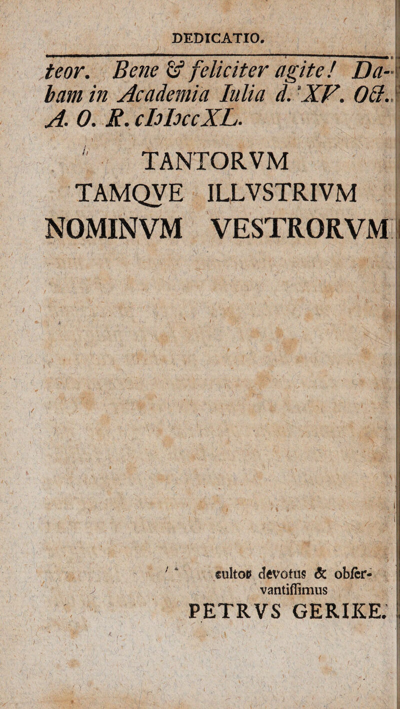 teor. Bene feliciter agite! Da¬ bam in Academia Iulia d.XF. Odi. A 0. R. chhccXL. e TANTORVM TAMQVE ILLVSTRIVM NOMINVM VESTRORVM %?■ WA- , • N'i /g ■; 4; I €ultop devotus & obfcr- vantiflimus PETRVS GERIKE.