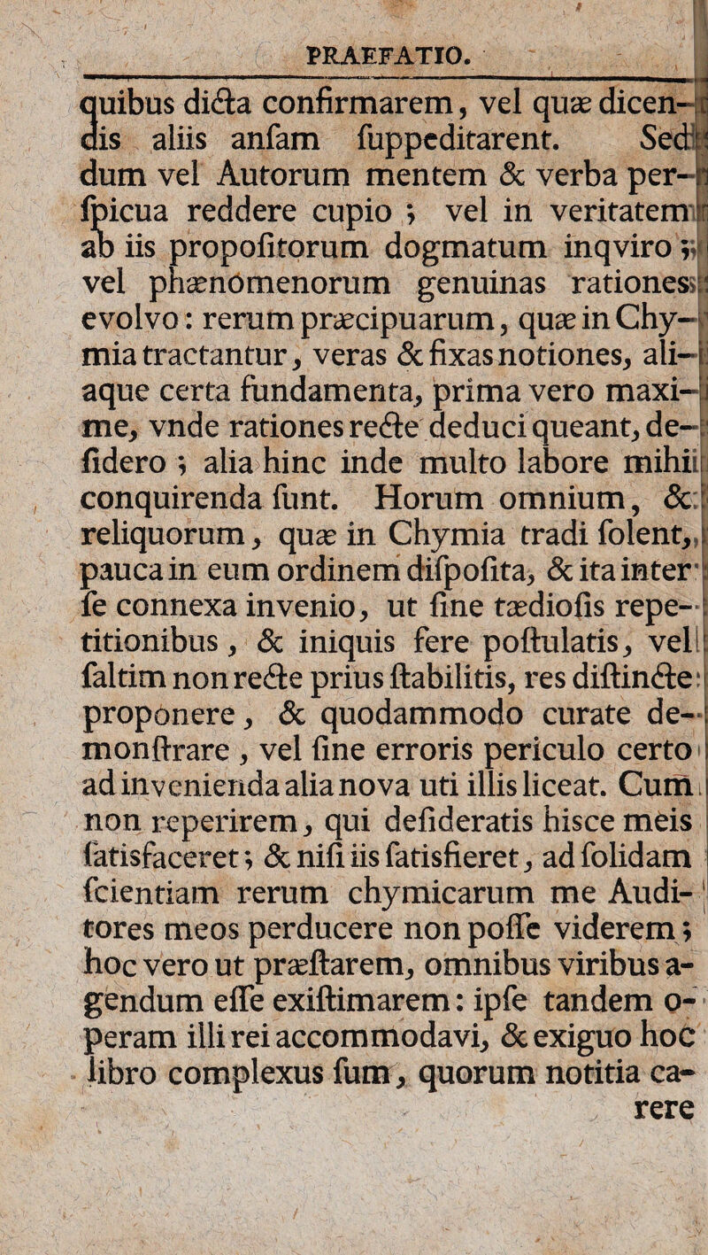 ' —***“' 1 ■  ' ... i ■ 4 Suibus dicSa confirmarem, vel quae dicen- r is aliis anfam fuppcditarent. Sedi: dum vel Autorum mentem & verba per- n fpicua reddere cupio ; vel in veritatem 1 ab iis propofitorum dogmatum inqviro ;• I vel phaenomenorum genuinas rationes»:: evolvo: rerum praecipuarum, quae in Chy-1 mia tractantur, veras & fixas notiones, ali— i aque certa fundamenta, prima vero maxi- i me, vnde rationes redte deduci queant, de- : fidero ; alia hinc inde multo labore mihii: conquirenda funt. Horum omnium, & reliquorum, quae in Chymia tradi folent, pauca in eum ordinem difpofita, & ita inter fe connexa invenio, ut fine taediofis repe¬ titionibus , & iniquis fere poftulatis, veli faltim non re&e prius ftabilitis, res diftincfe: proponere, & quodammodo curate de- monftrare , vel fine erroris periculo certo ad invenienda alia nova uti illis liceat. Curfti non reperirem, qui defideratis hisce meis latisfaceret; & nifi iis latisfieret, ad folidam i fcientiam rerum chymicarum me Audi- 1 tores meos perducere non poffc viderem; hoc vero ut prteftarem, omnibus viribus a- gendum efie exiftimarem: ipfe tandem o- peram illi rei accommodavi, & exiguo hoc libro complexus fum, quorum notitia ca¬ rere