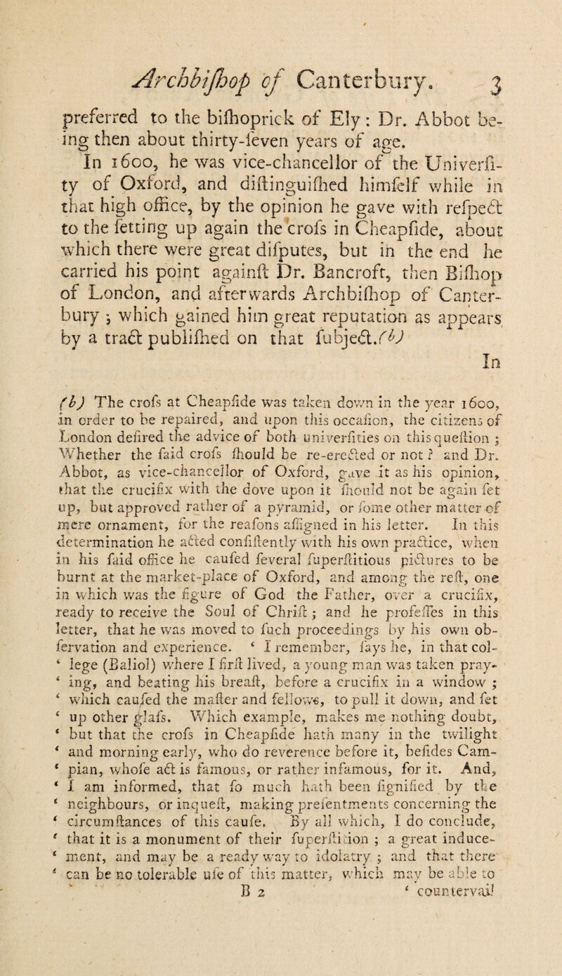 preferred to the bifhoprick of Ely: Dr. Abbot be¬ ing then about thirty-feven years of age. In 1600, he was vice-chancellor of the Univerfi- ty of Oxford, and diftinguifhed himfelf while in that high office, by the opinion he gave with refpedt to the fetting up again the crofs in Cheapfide, about which there were great difputes, but in the end he carried his point againft Dr. Bancroft, then Biffiop of London, and afterwards Archbiffiop of Canter¬ bury j which gained him great reputation as appears by a traft publiffied on that fubjedt%(b) In (b) The crofs at Cheapfide was taken down in the year 1600, in order to be repaired, and upon this occaiion, the citizens of London defired the advice of both univerfities on thisqueftion ; Whether the faid crofs fhould be re-erefted or not ? and Dr. Abbot, as vice-chancellor of Oxford, gave it as his opinion, that the crucifix with the dove upon it mould not be again fet up, but approved rather of a pyramid, or fome other matter of mere ornament, for the reafons aligned in his letter. In this determination he a died confidently with his own practice, when in his faid office he caufed feveral fuperfdtious pictures to be burnt at the market-place of Oxford, and among the reft, one in which was the figure of God the Father, over a crucifix, ready to receive the Soul of Chrift ; and he profeftes in this letter, that he was moved to fuch proceedings by his own ob~ fervation and experience. 4 I remember, fays he, in that col- ‘ lege (Baliol) where I firft lived, a young man was taken pray- * ing, and beating his breaft, before a crucifix in a window ; ‘ which cau/ed the mafter and fellows, to pull it down, and fet ‘ up other ylafs. Which example, makes me nothing doubt, * but that the crofs in Cheapfide hath many in the twilight * and morning early, who do reverence before it, befides Cam- * pian, whole aflis famous, or rather infamous, for it. And, * 1 am informed, that fo much hath been fignified by the 1 neighbours, or inqueft, making presentments concerning the ‘ circumftances of this caufe. By all which, I do conclude, 1 that it is a monument of their fuperftidon ; a great induce- 4 menf, and may be a ready way to idolatry.; and that there 4 can be no tolerable uie of this matter, which may be able to B 2 ‘ countervail