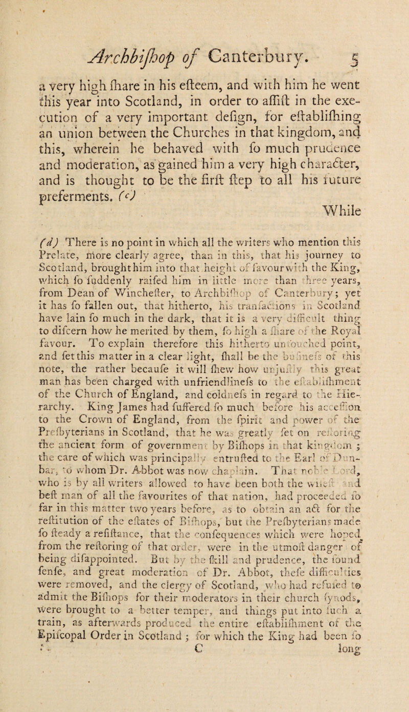 a very high Ihare in his efteem, and with him he went this year into Scotland, in order to aflilt in the exe¬ cution of a very important defign, for eftablilhing an union between the Churches in that kingdom, and this, wherein he behaved with fo much prudence and moderation, as gained him a very high character, and is thought to be the firft ilep to all his future preferments. (O While (d) There Is no point in which ail the writers who mention this Prelate, more clearly agree, than in this, that his journey to Scotland, brought him into that,height of favour with the King, which fo fuddenly raifed him in little more than hree years, from Dean of Wincheder, to Archbifhop of Canterbury; yet it has fo fallen out, that hitherto, his trail factions m Scotland have lain fo much in the dark, that it is a very difficult thing to difcern how he merited by them, fo high a Ihare T the Royal favour. To explain therefore this hitherto untouched point, and fetthis matter in a clear light, Dia.ll be the bu fuels of this note, the rather becaufe it will fhew how urjuf iy this great mail has been charged with unfriendlinefs to the eflabafhment of the Church of England, and coldnefs in regard to he Hie¬ rarchy. King James had fuffered fo much before his acceffioit to the Crown of England, from the fpirit and power of the Prefhyterians in Scotland, that he was greatly fet on reihiring the ancient form of government by Bifhops in that kingdom ; the care of which was principally entrufled to the Earl of Dun¬ bar, d whom Dr. A-bbot was now cha; bin. That neb ? ‘ d, who is by all writers allowed to have been both the Vviw .1 bell man of all the favourites of that nation, had proceeded fo far in this matter two years before, as to obtain an adi for the reflitution of the eftates of Bifhops, but the Prefhyterians made fo fteady a refiflance, that the confequences which were hoped^ from the reftoring of that order, were in the utmoil danger of being difappointed. But by the Mil and prudence, the found fenfe, and great moderation of Dr. Abbot, thefe difficulties were removed, and the clergy of Scotland, who had refuted to admit the Bifhops for their moderators in their church (ynods, were brought to a better temper, and things put into Inch a. train, as afterwards produced the entire eflablifhment of the Epiicopal Order in Scotland ; for which the King had been ip ; • C long