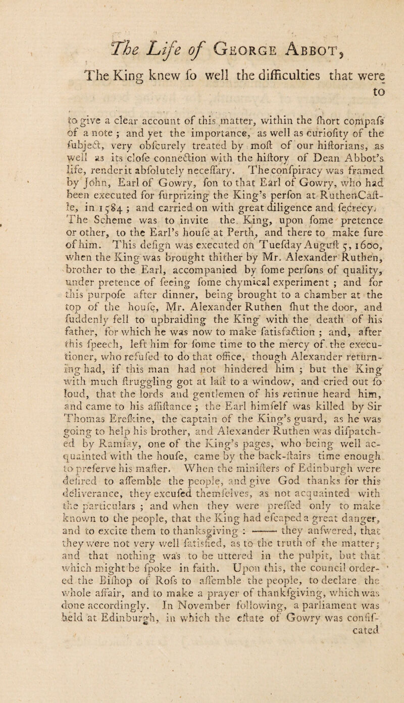 The King knew fo well the difficulties that were to la give a clear account of this matter, within the Ihort compafs of a note ; and yet the importance, as well as curiolity of the lubjeft, very obfcurely treated by moft of our hiftorians, jas well as its clofe connexion with the hiftory of Dean Abbot’s life, render it abfolutely neceffary. Theconfpiracy was framed by John, Earl of Gowry, fon to that Earl of Gowry, who had been executed for furprizing the King’s perfon at Ru then Call- le, in i ^84 ; and carried on v/ith great diligence and fe.Crecy; The Scheme was to invite the King, upon fome pretence or other, to the Earl’s houfe at Perth, and there to make fure ofhim. This defign was executed on TuefdayAugtrfl 5,1600, when the King was brought thither by Mr. Alexander Ruthen, brother to the Earl, accompanied by fome perfons of quality, under pretence of feeing fome chymical experiment ; and for this purpofe after dinner, being brought to a chamber at the top of the houfe, Mr. Alexander Ruthen fhut the door, and fuddenly fell to upbraiding the King' with the death of llis father, for which he was now to make fatisfa&ion ; and, after this fpeech, left him for ibme time to the mercy of . the execu¬ tioner, who refufed to do that office, though Alexander return¬ ing had, if this man had not hindered him ; but the King with much draggling got at lad to a window, and cried out fo loud, that the lords and gentlemen of his retinue heard him, and came to his affiilance ; the Earl himfelf was killed by Sir Thomas Erelkine, the captain of the King’s guard, as he was going to help his brother, and Alexander Ruthen was dispatch¬ ed by Ramfay, one of the King’s pages, who being well ac¬ quainted with the houfe, came by the back-flairs time enough topreferve his mailer. When the miniflers of Edinburgh were dehred to affiemble the people, and give God thanks for this deliverance, they excufed themfelves, as. not acquainted with the particulars ; and when they were preffed only to make known to the people, that the King had efcapeda great danger, and to excite them to thanksgiving :-they anfwered, that they were not very well fatisfied, as to the truth of the matter; and that nothing was to be uttered in the pulpit, but that which might be fpoke in faith. Upon this, the council order- ’ ed the Biihop of Rofs to affiemble the people, to declare the whole affair, and to make a prayer of thankfgiving, which was done accordingly. In November following, a parliament was held at Edinburgh, in which the eflate of Gowry was confif- Mi/ J J cated