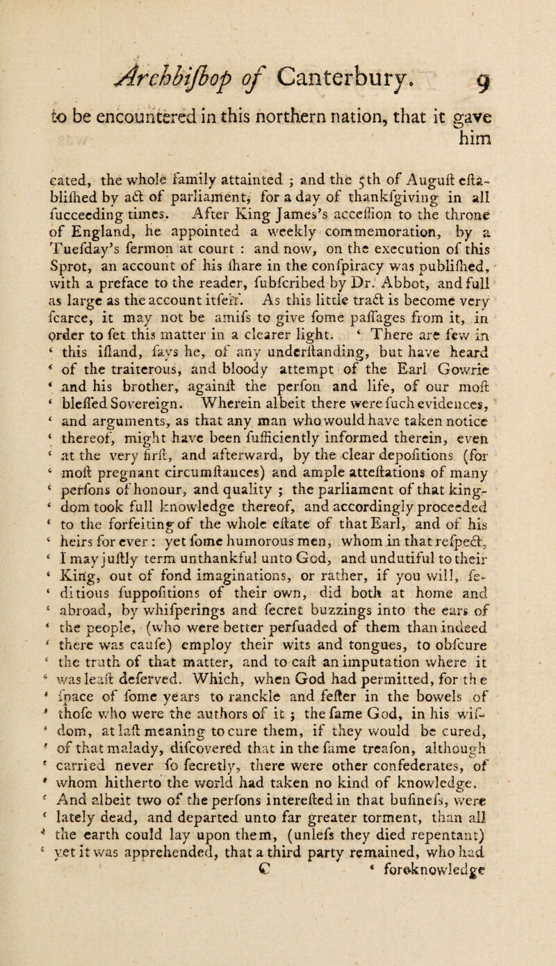 io be encountered in this northern nation, that it gave him eated, the whole family attainted ; and the 5th of Auguft efta~ blifhed by aft of parliament^ for a day of thankfgiving in all fncceeding times. After King James’s acceffion to the throne of England, he appointed a weekly commemoration, by a Tuefday’s fermon at court : and now, on the execution of this Sprot, an account of his ihare in the confpiracy was publilhed, with a preface to the reader, fubfcribed by Dr. Abbot, and full as large as the account itfefr. As this little traft is become very fcarce, it may not be amifs to give fome paffages from it, in order to fet this matter in a clearer light. 4 There are few in 4 this iftand, fays he, of any underftanding, but have heard * of the traitcrous, and bloody attempt of the Earl Gowrie ‘ and his brother, againft the perfon and life, of our moft 4 blefted Sovereign. Wherein albeit there were fucli evidences, 1 and arguments, as that any man who would have taken notice 4 thereof, might have been fufficiently informed therein, even 4 at the very firfr, and afterward, by the clear depofitions (for 6 moft pregnant circumftances) and ample atteftations of many 4 perfons of honour, and quality ; the parliament of that king- 4 dom took full knowledge thereof, and accordingly proceeded * to the forfeiting of the whole eftate of that Earl, and of his 4 heirs for ever : yet fomc humorous men, whom in that refpeft, 4 I may juftly term unthankful unto God, and undutiful to their ‘ King, out of fond imaginations, or rather, if you will, fe- 4 ditious fuppofttions of their own, did both at home and 4 abroad, by whifperings and fecret buzzings into the ears of 4 the people, (who were better perfuaded of them than indeed 4 there was caafe) employ their wits and tongues, to obfeure 4 the truth of that matter, and to caft an imputation where it s wasleaft deferred. Which, when God had permitted, for the * inace of fome years to ranckle and fefter in the bowels of * thofe who were the authors of it ; the fame God, in his wif- 4 dom, at laft meaning to cure them, if they would be cured, 4 of that malady, difeovered that in the fame treafon, although * carried never fo fecretly, there were other confederates, of * whom hitherto the world had taken no kind of knowledge. e And albeit two of the perfons intereftedin that bufinefs, were 4 lately dead, and departed unto far greater torment, than all 4 the earth could lay upon them, (unlefs they died repentant) 4 yet it was apprehended, that a third party remained, who had C ‘ foreknowledge